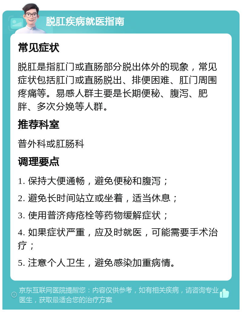 脱肛疾病就医指南 常见症状 脱肛是指肛门或直肠部分脱出体外的现象，常见症状包括肛门或直肠脱出、排便困难、肛门周围疼痛等。易感人群主要是长期便秘、腹泻、肥胖、多次分娩等人群。 推荐科室 普外科或肛肠科 调理要点 1. 保持大便通畅，避免便秘和腹泻； 2. 避免长时间站立或坐着，适当休息； 3. 使用普济痔疮栓等药物缓解症状； 4. 如果症状严重，应及时就医，可能需要手术治疗； 5. 注意个人卫生，避免感染加重病情。