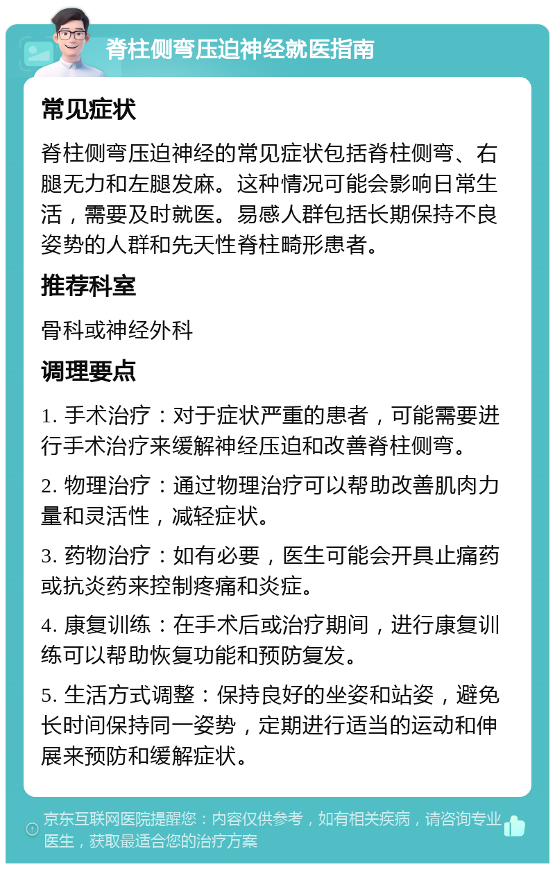 脊柱侧弯压迫神经就医指南 常见症状 脊柱侧弯压迫神经的常见症状包括脊柱侧弯、右腿无力和左腿发麻。这种情况可能会影响日常生活，需要及时就医。易感人群包括长期保持不良姿势的人群和先天性脊柱畸形患者。 推荐科室 骨科或神经外科 调理要点 1. 手术治疗：对于症状严重的患者，可能需要进行手术治疗来缓解神经压迫和改善脊柱侧弯。 2. 物理治疗：通过物理治疗可以帮助改善肌肉力量和灵活性，减轻症状。 3. 药物治疗：如有必要，医生可能会开具止痛药或抗炎药来控制疼痛和炎症。 4. 康复训练：在手术后或治疗期间，进行康复训练可以帮助恢复功能和预防复发。 5. 生活方式调整：保持良好的坐姿和站姿，避免长时间保持同一姿势，定期进行适当的运动和伸展来预防和缓解症状。