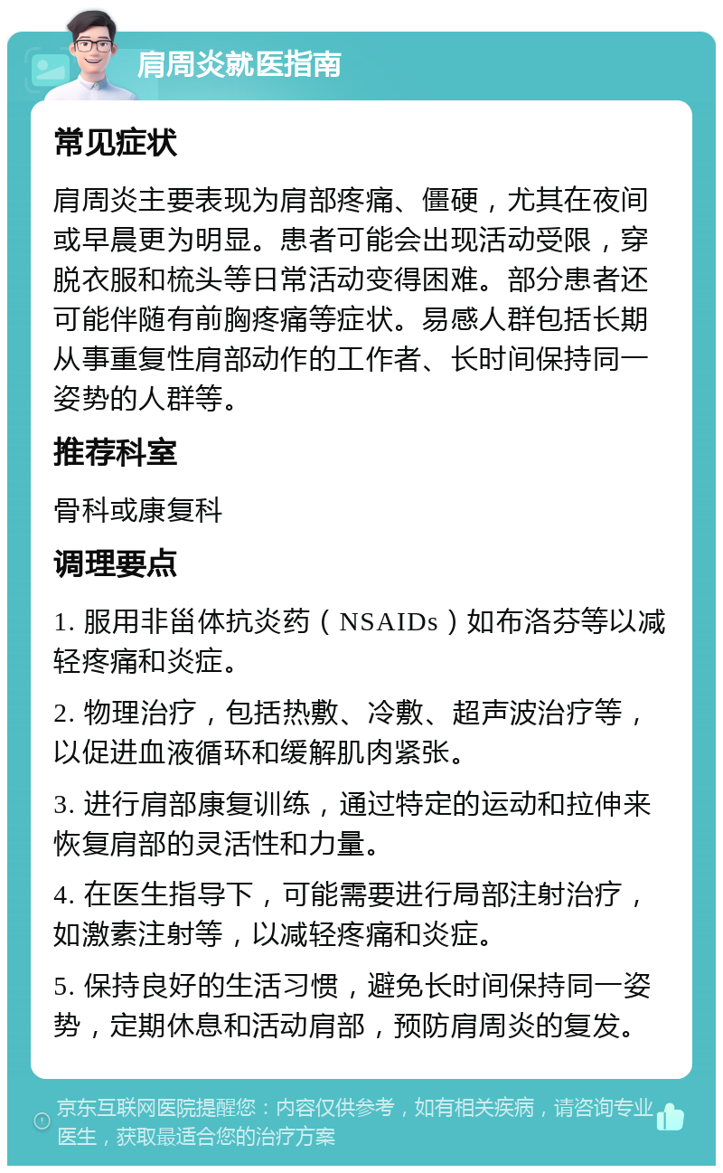 肩周炎就医指南 常见症状 肩周炎主要表现为肩部疼痛、僵硬，尤其在夜间或早晨更为明显。患者可能会出现活动受限，穿脱衣服和梳头等日常活动变得困难。部分患者还可能伴随有前胸疼痛等症状。易感人群包括长期从事重复性肩部动作的工作者、长时间保持同一姿势的人群等。 推荐科室 骨科或康复科 调理要点 1. 服用非甾体抗炎药（NSAIDs）如布洛芬等以减轻疼痛和炎症。 2. 物理治疗，包括热敷、冷敷、超声波治疗等，以促进血液循环和缓解肌肉紧张。 3. 进行肩部康复训练，通过特定的运动和拉伸来恢复肩部的灵活性和力量。 4. 在医生指导下，可能需要进行局部注射治疗，如激素注射等，以减轻疼痛和炎症。 5. 保持良好的生活习惯，避免长时间保持同一姿势，定期休息和活动肩部，预防肩周炎的复发。