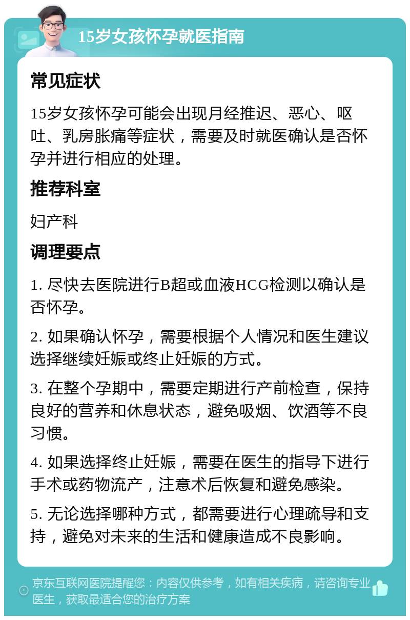 15岁女孩怀孕就医指南 常见症状 15岁女孩怀孕可能会出现月经推迟、恶心、呕吐、乳房胀痛等症状，需要及时就医确认是否怀孕并进行相应的处理。 推荐科室 妇产科 调理要点 1. 尽快去医院进行B超或血液HCG检测以确认是否怀孕。 2. 如果确认怀孕，需要根据个人情况和医生建议选择继续妊娠或终止妊娠的方式。 3. 在整个孕期中，需要定期进行产前检查，保持良好的营养和休息状态，避免吸烟、饮酒等不良习惯。 4. 如果选择终止妊娠，需要在医生的指导下进行手术或药物流产，注意术后恢复和避免感染。 5. 无论选择哪种方式，都需要进行心理疏导和支持，避免对未来的生活和健康造成不良影响。