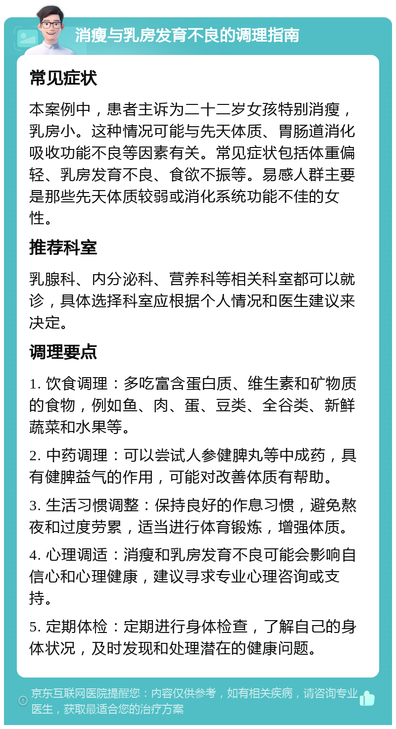 消瘦与乳房发育不良的调理指南 常见症状 本案例中，患者主诉为二十二岁女孩特别消瘦，乳房小。这种情况可能与先天体质、胃肠道消化吸收功能不良等因素有关。常见症状包括体重偏轻、乳房发育不良、食欲不振等。易感人群主要是那些先天体质较弱或消化系统功能不佳的女性。 推荐科室 乳腺科、内分泌科、营养科等相关科室都可以就诊，具体选择科室应根据个人情况和医生建议来决定。 调理要点 1. 饮食调理：多吃富含蛋白质、维生素和矿物质的食物，例如鱼、肉、蛋、豆类、全谷类、新鲜蔬菜和水果等。 2. 中药调理：可以尝试人参健脾丸等中成药，具有健脾益气的作用，可能对改善体质有帮助。 3. 生活习惯调整：保持良好的作息习惯，避免熬夜和过度劳累，适当进行体育锻炼，增强体质。 4. 心理调适：消瘦和乳房发育不良可能会影响自信心和心理健康，建议寻求专业心理咨询或支持。 5. 定期体检：定期进行身体检查，了解自己的身体状况，及时发现和处理潜在的健康问题。