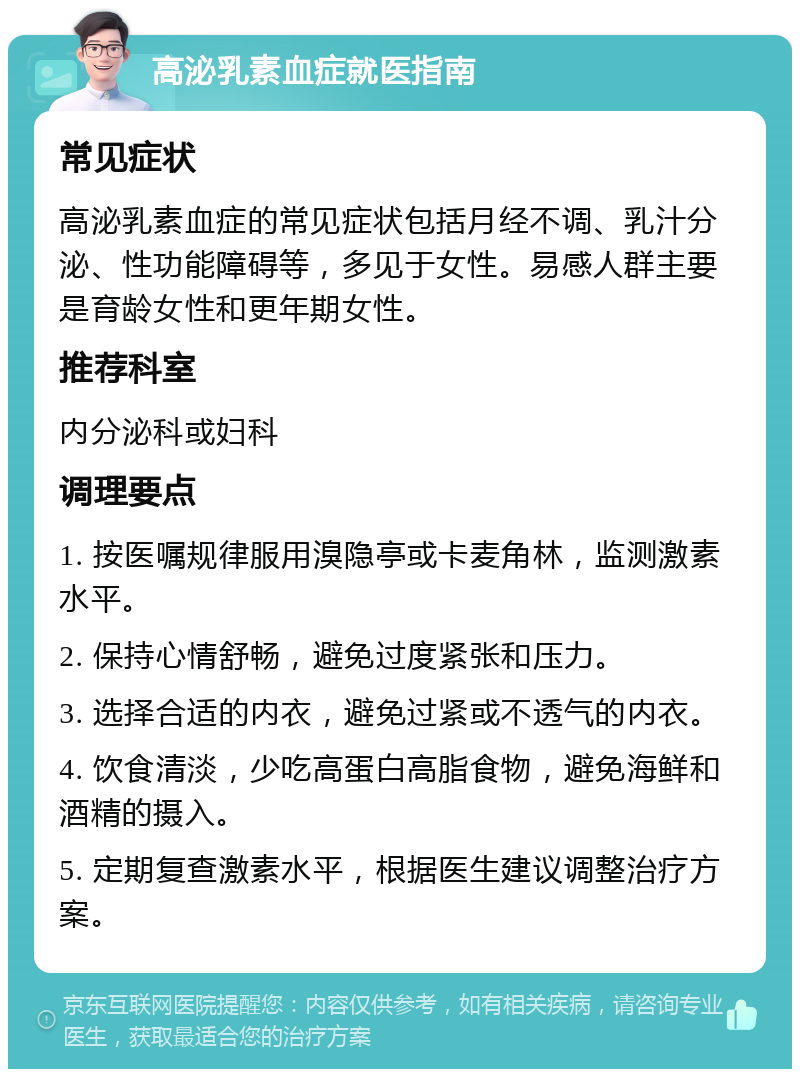 高泌乳素血症就医指南 常见症状 高泌乳素血症的常见症状包括月经不调、乳汁分泌、性功能障碍等，多见于女性。易感人群主要是育龄女性和更年期女性。 推荐科室 内分泌科或妇科 调理要点 1. 按医嘱规律服用溴隐亭或卡麦角林，监测激素水平。 2. 保持心情舒畅，避免过度紧张和压力。 3. 选择合适的内衣，避免过紧或不透气的内衣。 4. 饮食清淡，少吃高蛋白高脂食物，避免海鲜和酒精的摄入。 5. 定期复查激素水平，根据医生建议调整治疗方案。