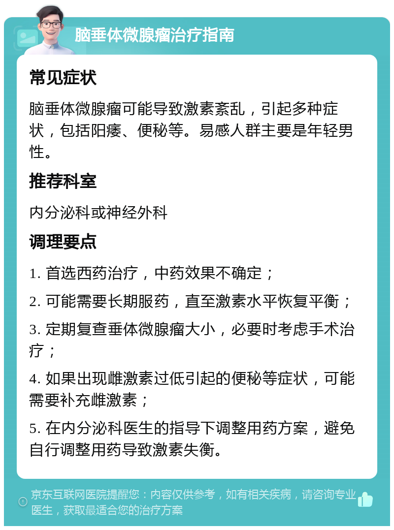 脑垂体微腺瘤治疗指南 常见症状 脑垂体微腺瘤可能导致激素紊乱，引起多种症状，包括阳痿、便秘等。易感人群主要是年轻男性。 推荐科室 内分泌科或神经外科 调理要点 1. 首选西药治疗，中药效果不确定； 2. 可能需要长期服药，直至激素水平恢复平衡； 3. 定期复查垂体微腺瘤大小，必要时考虑手术治疗； 4. 如果出现雌激素过低引起的便秘等症状，可能需要补充雌激素； 5. 在内分泌科医生的指导下调整用药方案，避免自行调整用药导致激素失衡。