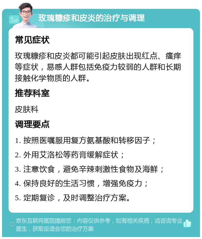 玫瑰糠疹和皮炎的治疗与调理 常见症状 玫瑰糠疹和皮炎都可能引起皮肤出现红点、瘙痒等症状，易感人群包括免疫力较弱的人群和长期接触化学物质的人群。 推荐科室 皮肤科 调理要点 1. 按照医嘱服用复方氨基酸和转移因子； 2. 外用艾洛松等药膏缓解症状； 3. 注意饮食，避免辛辣刺激性食物及海鲜； 4. 保持良好的生活习惯，增强免疫力； 5. 定期复诊，及时调整治疗方案。