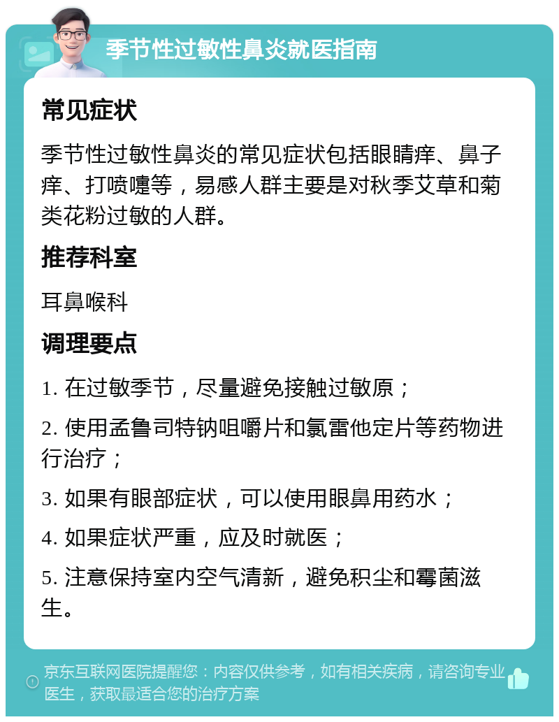 季节性过敏性鼻炎就医指南 常见症状 季节性过敏性鼻炎的常见症状包括眼睛痒、鼻子痒、打喷嚏等，易感人群主要是对秋季艾草和菊类花粉过敏的人群。 推荐科室 耳鼻喉科 调理要点 1. 在过敏季节，尽量避免接触过敏原； 2. 使用孟鲁司特钠咀嚼片和氯雷他定片等药物进行治疗； 3. 如果有眼部症状，可以使用眼鼻用药水； 4. 如果症状严重，应及时就医； 5. 注意保持室内空气清新，避免积尘和霉菌滋生。