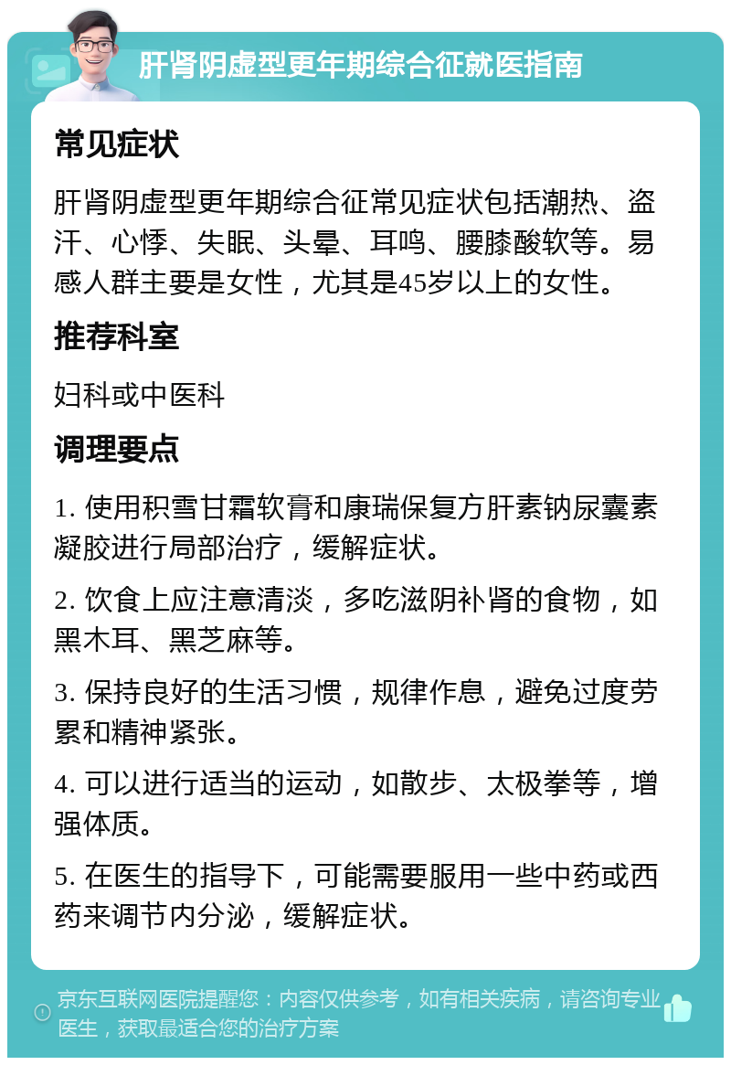 肝肾阴虚型更年期综合征就医指南 常见症状 肝肾阴虚型更年期综合征常见症状包括潮热、盗汗、心悸、失眠、头晕、耳鸣、腰膝酸软等。易感人群主要是女性，尤其是45岁以上的女性。 推荐科室 妇科或中医科 调理要点 1. 使用积雪甘霜软膏和康瑞保复方肝素钠尿囊素凝胶进行局部治疗，缓解症状。 2. 饮食上应注意清淡，多吃滋阴补肾的食物，如黑木耳、黑芝麻等。 3. 保持良好的生活习惯，规律作息，避免过度劳累和精神紧张。 4. 可以进行适当的运动，如散步、太极拳等，增强体质。 5. 在医生的指导下，可能需要服用一些中药或西药来调节内分泌，缓解症状。