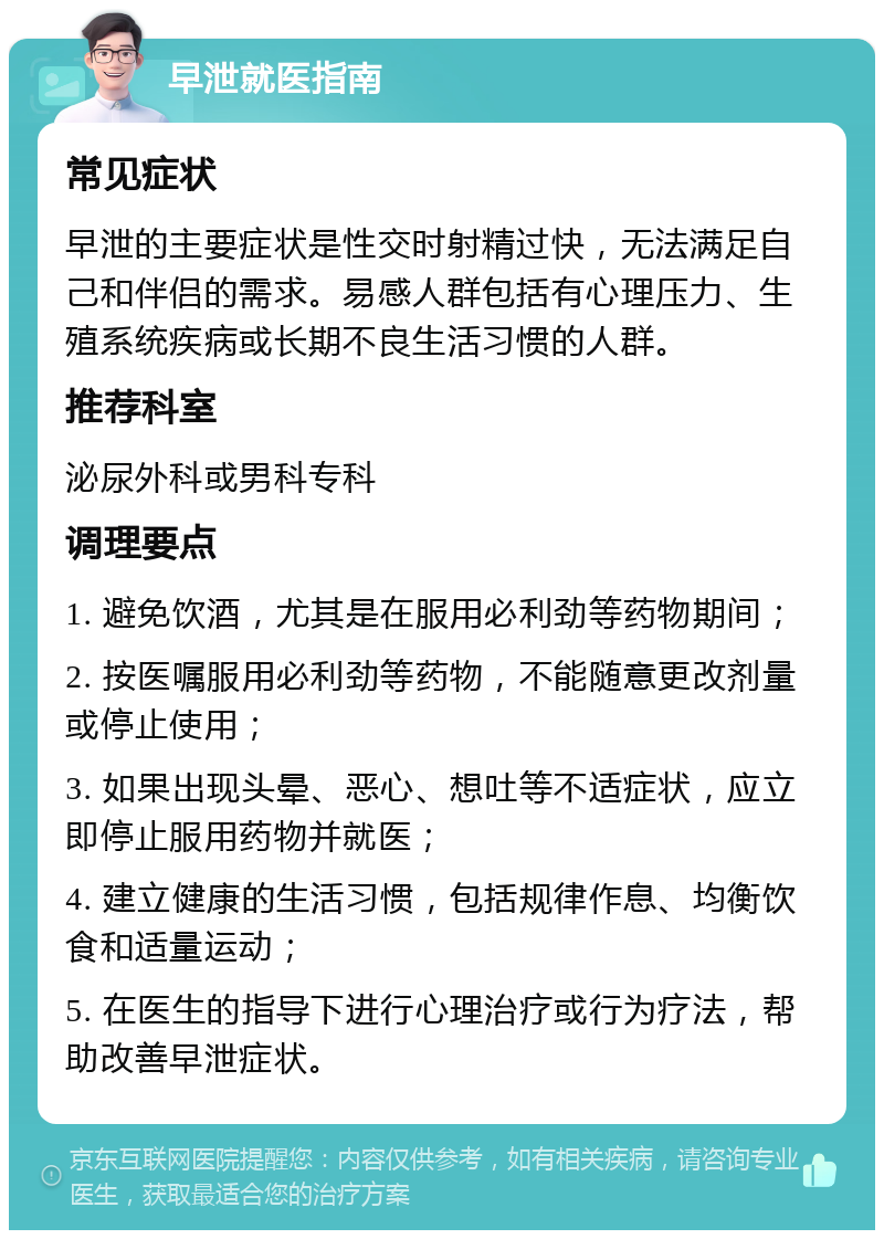 早泄就医指南 常见症状 早泄的主要症状是性交时射精过快，无法满足自己和伴侣的需求。易感人群包括有心理压力、生殖系统疾病或长期不良生活习惯的人群。 推荐科室 泌尿外科或男科专科 调理要点 1. 避免饮酒，尤其是在服用必利劲等药物期间； 2. 按医嘱服用必利劲等药物，不能随意更改剂量或停止使用； 3. 如果出现头晕、恶心、想吐等不适症状，应立即停止服用药物并就医； 4. 建立健康的生活习惯，包括规律作息、均衡饮食和适量运动； 5. 在医生的指导下进行心理治疗或行为疗法，帮助改善早泄症状。