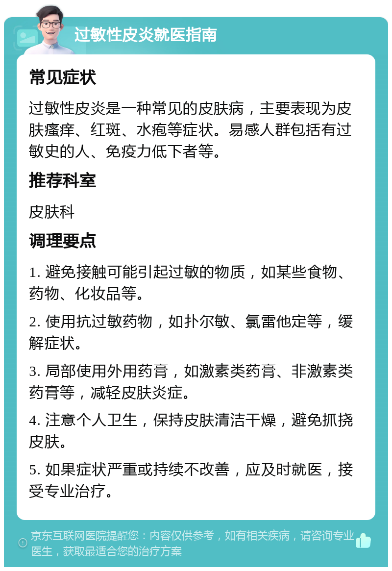 过敏性皮炎就医指南 常见症状 过敏性皮炎是一种常见的皮肤病，主要表现为皮肤瘙痒、红斑、水疱等症状。易感人群包括有过敏史的人、免疫力低下者等。 推荐科室 皮肤科 调理要点 1. 避免接触可能引起过敏的物质，如某些食物、药物、化妆品等。 2. 使用抗过敏药物，如扑尔敏、氯雷他定等，缓解症状。 3. 局部使用外用药膏，如激素类药膏、非激素类药膏等，减轻皮肤炎症。 4. 注意个人卫生，保持皮肤清洁干燥，避免抓挠皮肤。 5. 如果症状严重或持续不改善，应及时就医，接受专业治疗。