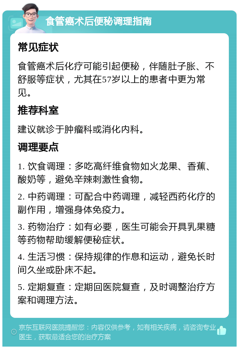 食管癌术后便秘调理指南 常见症状 食管癌术后化疗可能引起便秘，伴随肚子胀、不舒服等症状，尤其在57岁以上的患者中更为常见。 推荐科室 建议就诊于肿瘤科或消化内科。 调理要点 1. 饮食调理：多吃高纤维食物如火龙果、香蕉、酸奶等，避免辛辣刺激性食物。 2. 中药调理：可配合中药调理，减轻西药化疗的副作用，增强身体免疫力。 3. 药物治疗：如有必要，医生可能会开具乳果糖等药物帮助缓解便秘症状。 4. 生活习惯：保持规律的作息和运动，避免长时间久坐或卧床不起。 5. 定期复查：定期回医院复查，及时调整治疗方案和调理方法。