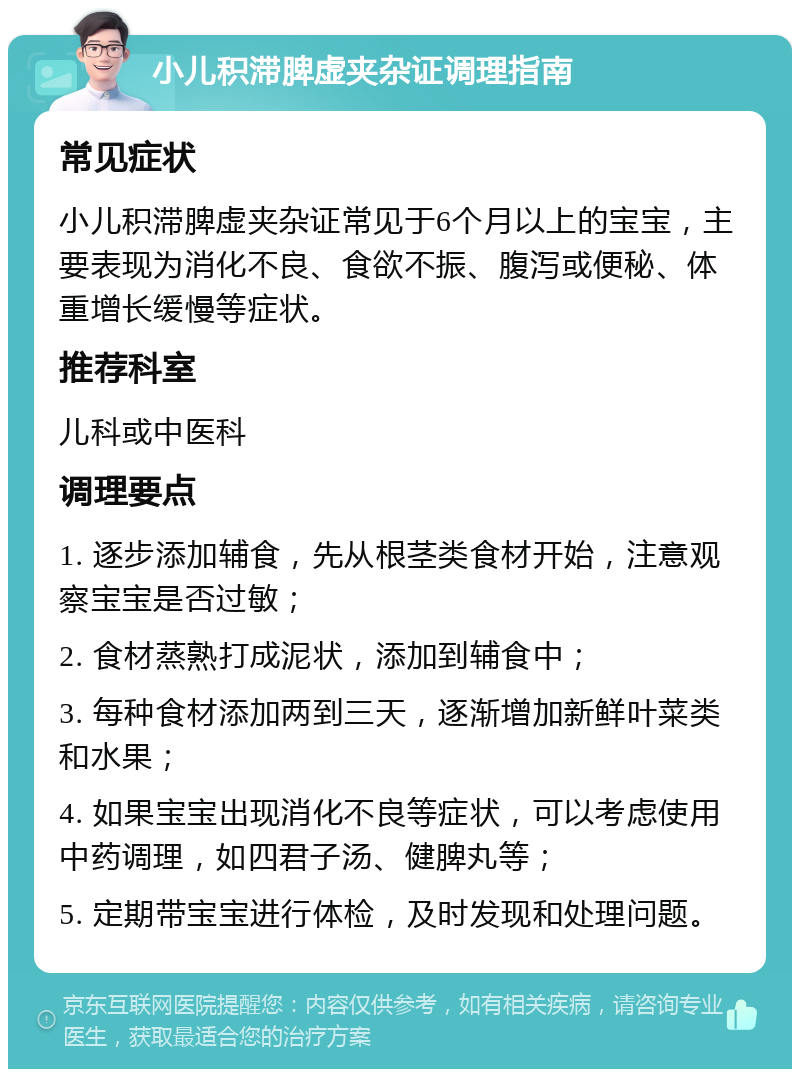 小儿积滞脾虚夹杂证调理指南 常见症状 小儿积滞脾虚夹杂证常见于6个月以上的宝宝，主要表现为消化不良、食欲不振、腹泻或便秘、体重增长缓慢等症状。 推荐科室 儿科或中医科 调理要点 1. 逐步添加辅食，先从根茎类食材开始，注意观察宝宝是否过敏； 2. 食材蒸熟打成泥状，添加到辅食中； 3. 每种食材添加两到三天，逐渐增加新鲜叶菜类和水果； 4. 如果宝宝出现消化不良等症状，可以考虑使用中药调理，如四君子汤、健脾丸等； 5. 定期带宝宝进行体检，及时发现和处理问题。