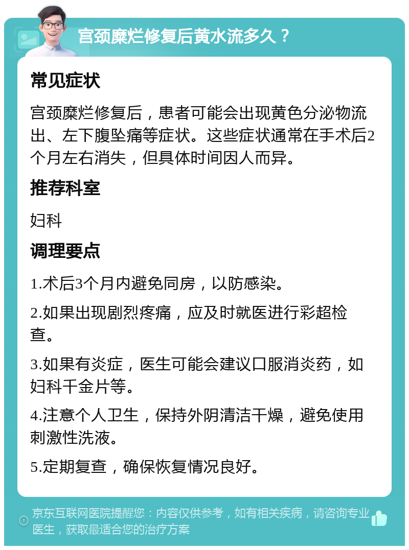 宫颈糜烂修复后黄水流多久？ 常见症状 宫颈糜烂修复后，患者可能会出现黄色分泌物流出、左下腹坠痛等症状。这些症状通常在手术后2个月左右消失，但具体时间因人而异。 推荐科室 妇科 调理要点 1.术后3个月内避免同房，以防感染。 2.如果出现剧烈疼痛，应及时就医进行彩超检查。 3.如果有炎症，医生可能会建议口服消炎药，如妇科千金片等。 4.注意个人卫生，保持外阴清洁干燥，避免使用刺激性洗液。 5.定期复查，确保恢复情况良好。