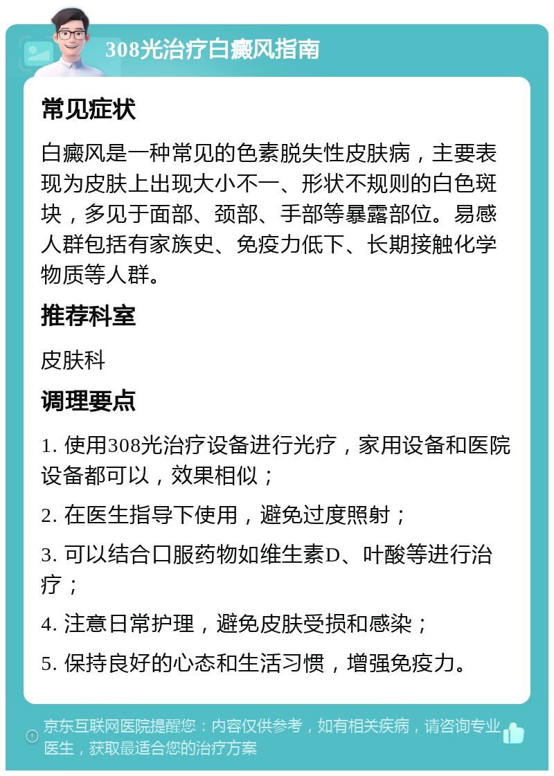 308光治疗白癜风指南 常见症状 白癜风是一种常见的色素脱失性皮肤病，主要表现为皮肤上出现大小不一、形状不规则的白色斑块，多见于面部、颈部、手部等暴露部位。易感人群包括有家族史、免疫力低下、长期接触化学物质等人群。 推荐科室 皮肤科 调理要点 1. 使用308光治疗设备进行光疗，家用设备和医院设备都可以，效果相似； 2. 在医生指导下使用，避免过度照射； 3. 可以结合口服药物如维生素D、叶酸等进行治疗； 4. 注意日常护理，避免皮肤受损和感染； 5. 保持良好的心态和生活习惯，增强免疫力。