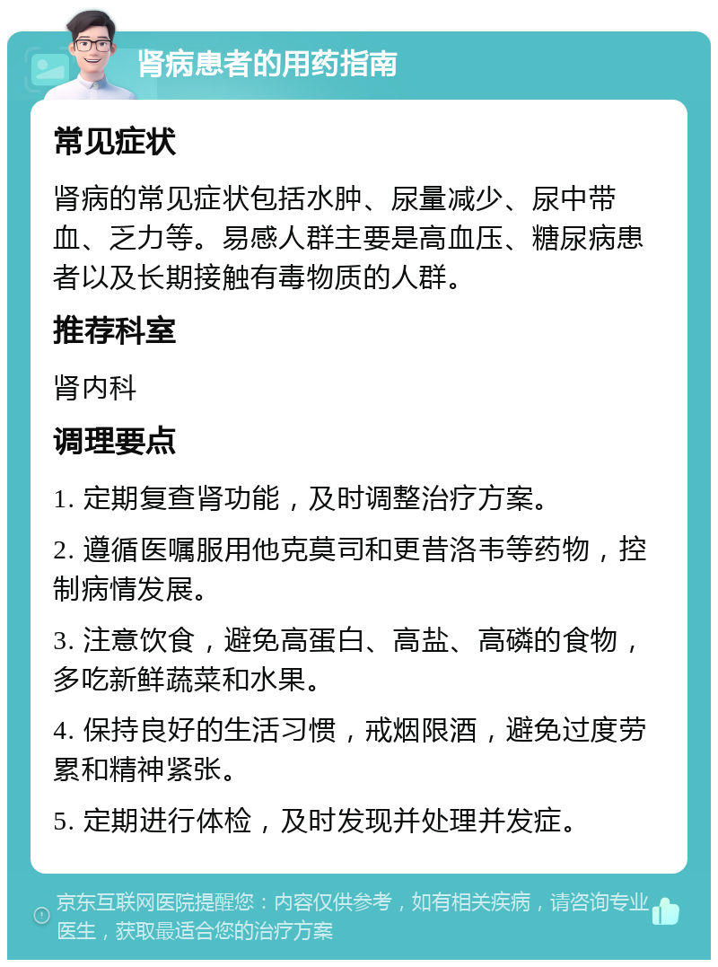 肾病患者的用药指南 常见症状 肾病的常见症状包括水肿、尿量减少、尿中带血、乏力等。易感人群主要是高血压、糖尿病患者以及长期接触有毒物质的人群。 推荐科室 肾内科 调理要点 1. 定期复查肾功能，及时调整治疗方案。 2. 遵循医嘱服用他克莫司和更昔洛韦等药物，控制病情发展。 3. 注意饮食，避免高蛋白、高盐、高磷的食物，多吃新鲜蔬菜和水果。 4. 保持良好的生活习惯，戒烟限酒，避免过度劳累和精神紧张。 5. 定期进行体检，及时发现并处理并发症。