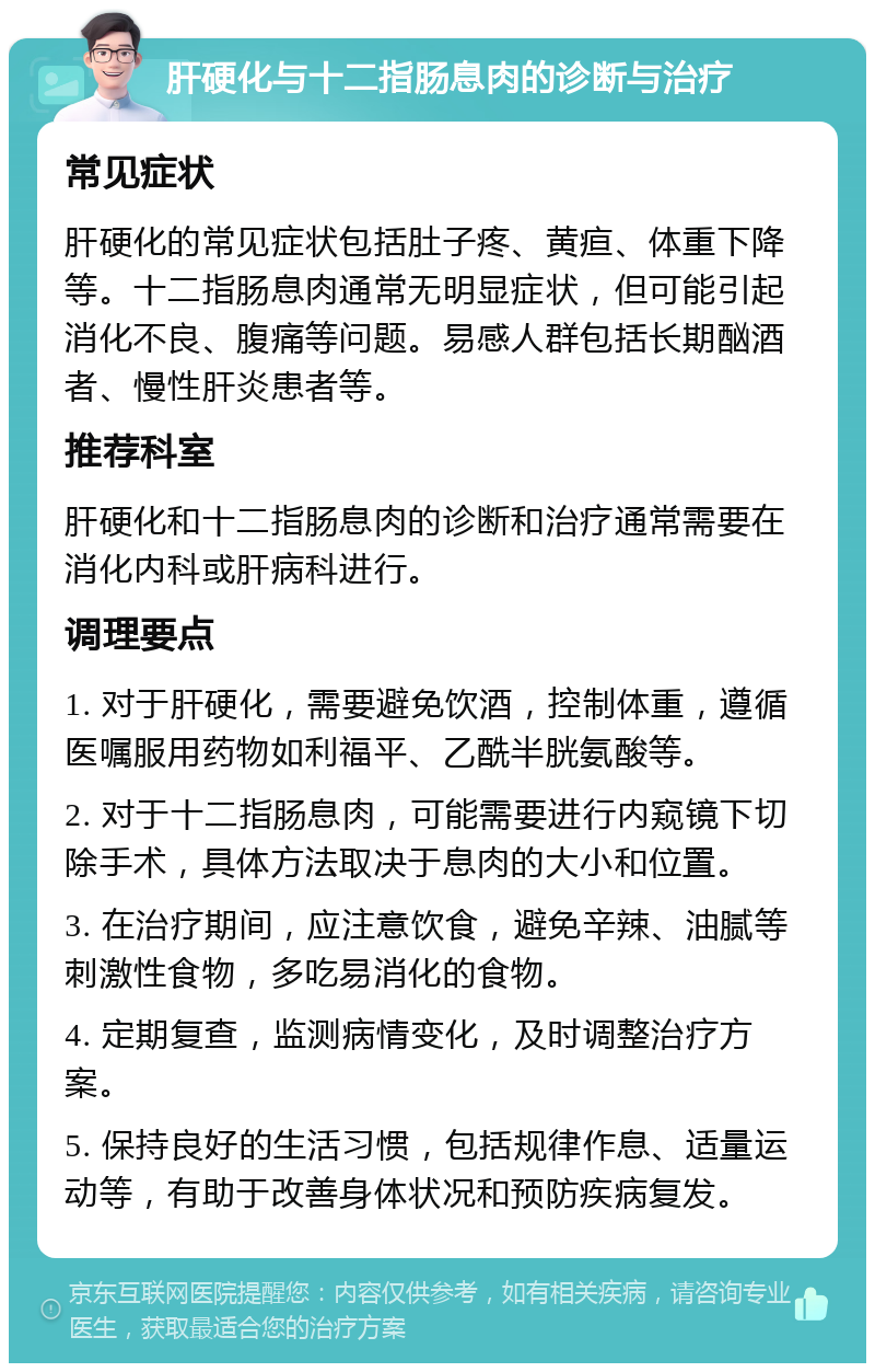 肝硬化与十二指肠息肉的诊断与治疗 常见症状 肝硬化的常见症状包括肚子疼、黄疸、体重下降等。十二指肠息肉通常无明显症状，但可能引起消化不良、腹痛等问题。易感人群包括长期酗酒者、慢性肝炎患者等。 推荐科室 肝硬化和十二指肠息肉的诊断和治疗通常需要在消化内科或肝病科进行。 调理要点 1. 对于肝硬化，需要避免饮酒，控制体重，遵循医嘱服用药物如利福平、乙酰半胱氨酸等。 2. 对于十二指肠息肉，可能需要进行内窥镜下切除手术，具体方法取决于息肉的大小和位置。 3. 在治疗期间，应注意饮食，避免辛辣、油腻等刺激性食物，多吃易消化的食物。 4. 定期复查，监测病情变化，及时调整治疗方案。 5. 保持良好的生活习惯，包括规律作息、适量运动等，有助于改善身体状况和预防疾病复发。