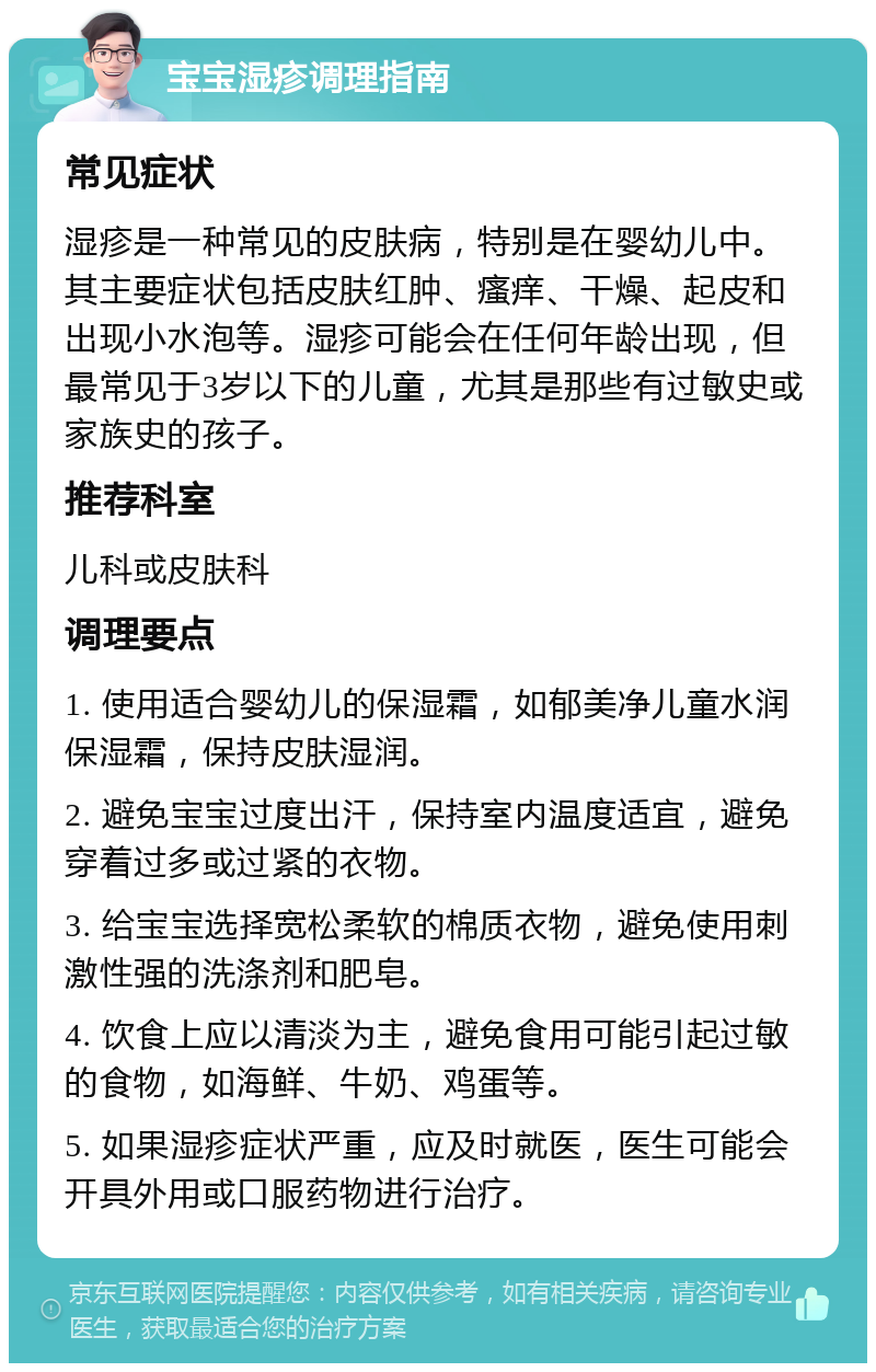 宝宝湿疹调理指南 常见症状 湿疹是一种常见的皮肤病，特别是在婴幼儿中。其主要症状包括皮肤红肿、瘙痒、干燥、起皮和出现小水泡等。湿疹可能会在任何年龄出现，但最常见于3岁以下的儿童，尤其是那些有过敏史或家族史的孩子。 推荐科室 儿科或皮肤科 调理要点 1. 使用适合婴幼儿的保湿霜，如郁美净儿童水润保湿霜，保持皮肤湿润。 2. 避免宝宝过度出汗，保持室内温度适宜，避免穿着过多或过紧的衣物。 3. 给宝宝选择宽松柔软的棉质衣物，避免使用刺激性强的洗涤剂和肥皂。 4. 饮食上应以清淡为主，避免食用可能引起过敏的食物，如海鲜、牛奶、鸡蛋等。 5. 如果湿疹症状严重，应及时就医，医生可能会开具外用或口服药物进行治疗。