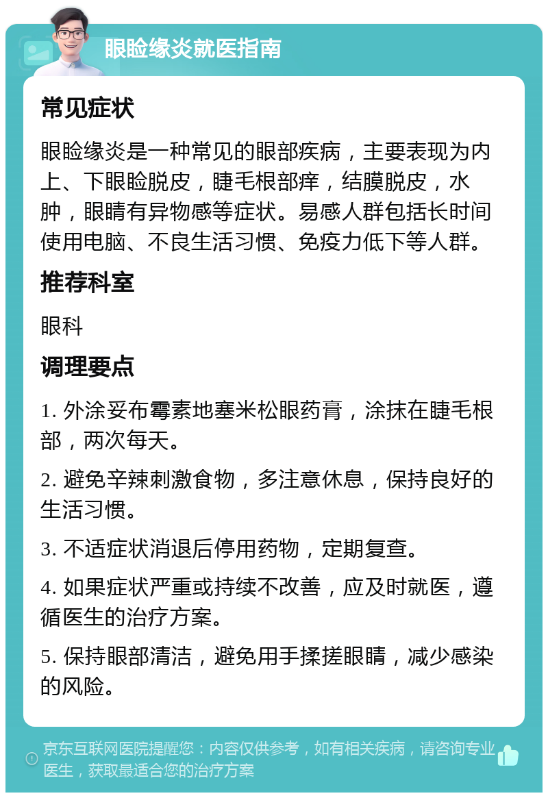 眼睑缘炎就医指南 常见症状 眼睑缘炎是一种常见的眼部疾病，主要表现为内上、下眼睑脱皮，睫毛根部痒，结膜脱皮，水肿，眼睛有异物感等症状。易感人群包括长时间使用电脑、不良生活习惯、免疫力低下等人群。 推荐科室 眼科 调理要点 1. 外涂妥布霉素地塞米松眼药膏，涂抹在睫毛根部，两次每天。 2. 避免辛辣刺激食物，多注意休息，保持良好的生活习惯。 3. 不适症状消退后停用药物，定期复查。 4. 如果症状严重或持续不改善，应及时就医，遵循医生的治疗方案。 5. 保持眼部清洁，避免用手揉搓眼睛，减少感染的风险。