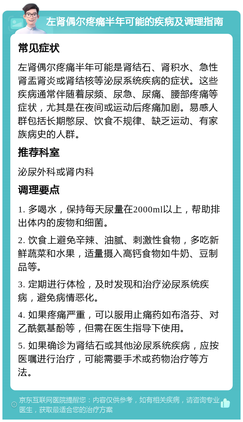 左肾偶尔疼痛半年可能的疾病及调理指南 常见症状 左肾偶尔疼痛半年可能是肾结石、肾积水、急性肾盂肾炎或肾结核等泌尿系统疾病的症状。这些疾病通常伴随着尿频、尿急、尿痛、腰部疼痛等症状，尤其是在夜间或运动后疼痛加剧。易感人群包括长期憋尿、饮食不规律、缺乏运动、有家族病史的人群。 推荐科室 泌尿外科或肾内科 调理要点 1. 多喝水，保持每天尿量在2000ml以上，帮助排出体内的废物和细菌。 2. 饮食上避免辛辣、油腻、刺激性食物，多吃新鲜蔬菜和水果，适量摄入高钙食物如牛奶、豆制品等。 3. 定期进行体检，及时发现和治疗泌尿系统疾病，避免病情恶化。 4. 如果疼痛严重，可以服用止痛药如布洛芬、对乙酰氨基酚等，但需在医生指导下使用。 5. 如果确诊为肾结石或其他泌尿系统疾病，应按医嘱进行治疗，可能需要手术或药物治疗等方法。