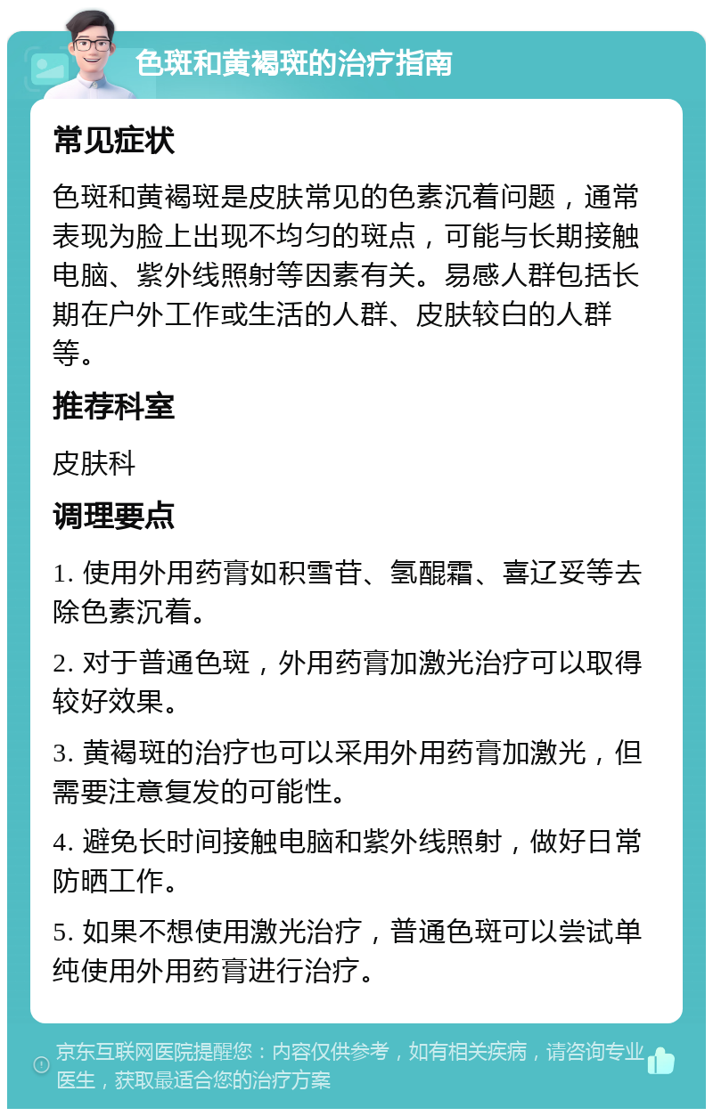 色斑和黄褐斑的治疗指南 常见症状 色斑和黄褐斑是皮肤常见的色素沉着问题，通常表现为脸上出现不均匀的斑点，可能与长期接触电脑、紫外线照射等因素有关。易感人群包括长期在户外工作或生活的人群、皮肤较白的人群等。 推荐科室 皮肤科 调理要点 1. 使用外用药膏如积雪苷、氢醌霜、喜辽妥等去除色素沉着。 2. 对于普通色斑，外用药膏加激光治疗可以取得较好效果。 3. 黄褐斑的治疗也可以采用外用药膏加激光，但需要注意复发的可能性。 4. 避免长时间接触电脑和紫外线照射，做好日常防晒工作。 5. 如果不想使用激光治疗，普通色斑可以尝试单纯使用外用药膏进行治疗。