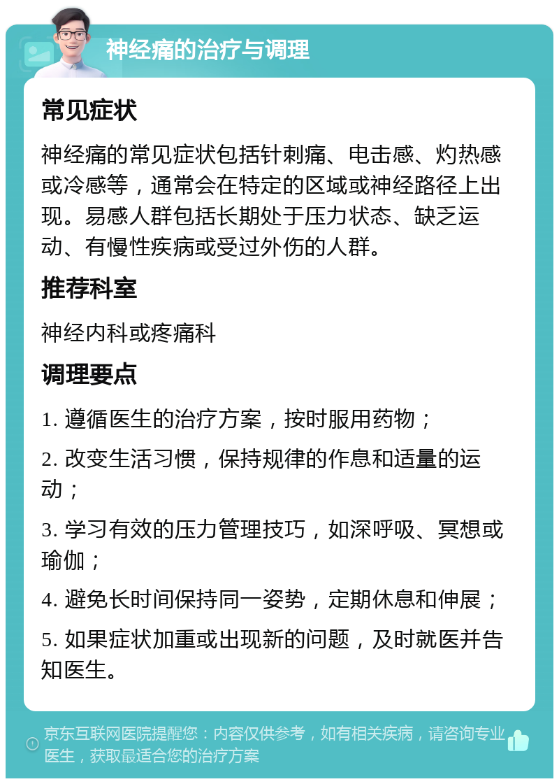 神经痛的治疗与调理 常见症状 神经痛的常见症状包括针刺痛、电击感、灼热感或冷感等，通常会在特定的区域或神经路径上出现。易感人群包括长期处于压力状态、缺乏运动、有慢性疾病或受过外伤的人群。 推荐科室 神经内科或疼痛科 调理要点 1. 遵循医生的治疗方案，按时服用药物； 2. 改变生活习惯，保持规律的作息和适量的运动； 3. 学习有效的压力管理技巧，如深呼吸、冥想或瑜伽； 4. 避免长时间保持同一姿势，定期休息和伸展； 5. 如果症状加重或出现新的问题，及时就医并告知医生。