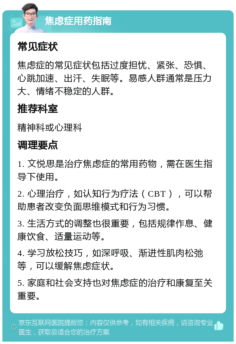 焦虑症用药指南 常见症状 焦虑症的常见症状包括过度担忧、紧张、恐惧、心跳加速、出汗、失眠等。易感人群通常是压力大、情绪不稳定的人群。 推荐科室 精神科或心理科 调理要点 1. 文悦思是治疗焦虑症的常用药物，需在医生指导下使用。 2. 心理治疗，如认知行为疗法（CBT），可以帮助患者改变负面思维模式和行为习惯。 3. 生活方式的调整也很重要，包括规律作息、健康饮食、适量运动等。 4. 学习放松技巧，如深呼吸、渐进性肌肉松弛等，可以缓解焦虑症状。 5. 家庭和社会支持也对焦虑症的治疗和康复至关重要。