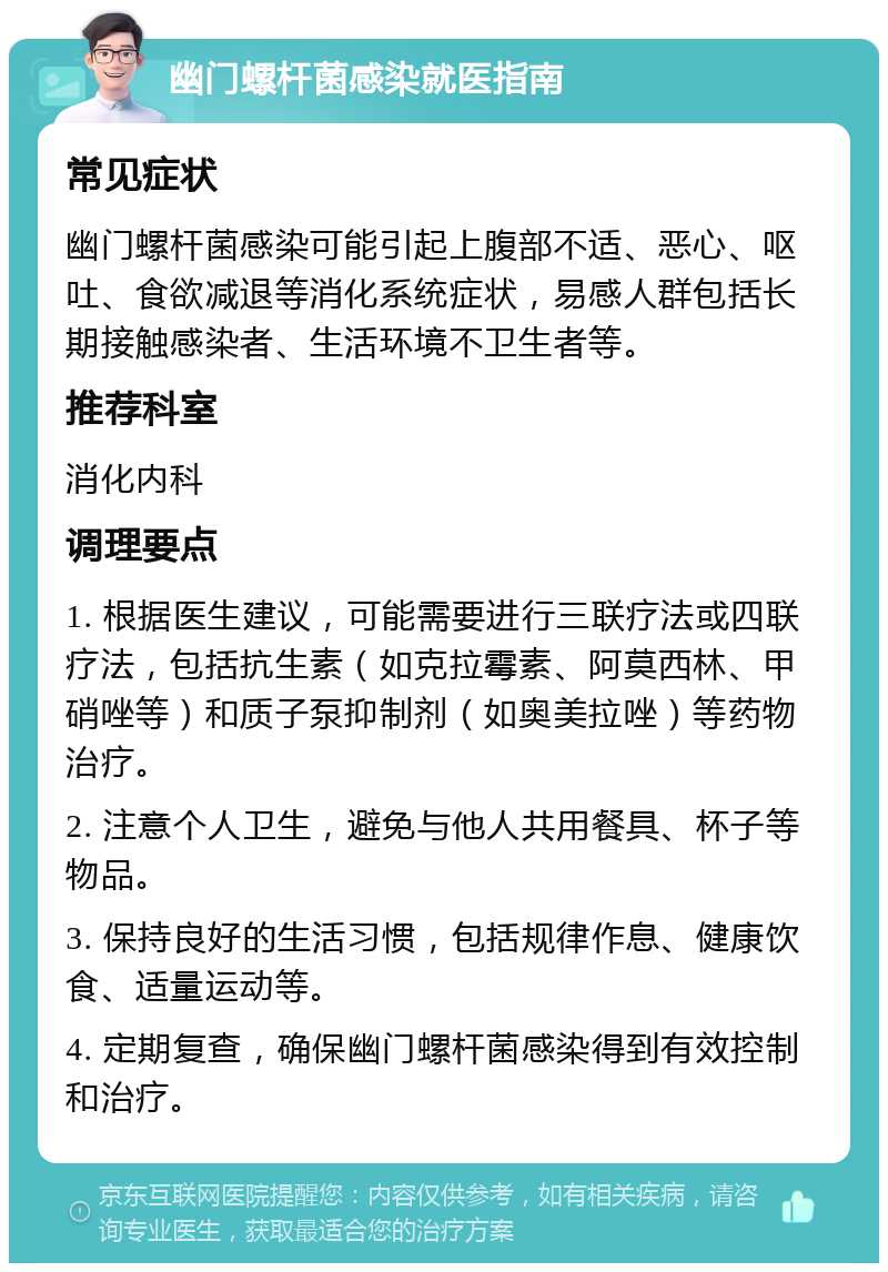 幽门螺杆菌感染就医指南 常见症状 幽门螺杆菌感染可能引起上腹部不适、恶心、呕吐、食欲减退等消化系统症状，易感人群包括长期接触感染者、生活环境不卫生者等。 推荐科室 消化内科 调理要点 1. 根据医生建议，可能需要进行三联疗法或四联疗法，包括抗生素（如克拉霉素、阿莫西林、甲硝唑等）和质子泵抑制剂（如奥美拉唑）等药物治疗。 2. 注意个人卫生，避免与他人共用餐具、杯子等物品。 3. 保持良好的生活习惯，包括规律作息、健康饮食、适量运动等。 4. 定期复查，确保幽门螺杆菌感染得到有效控制和治疗。