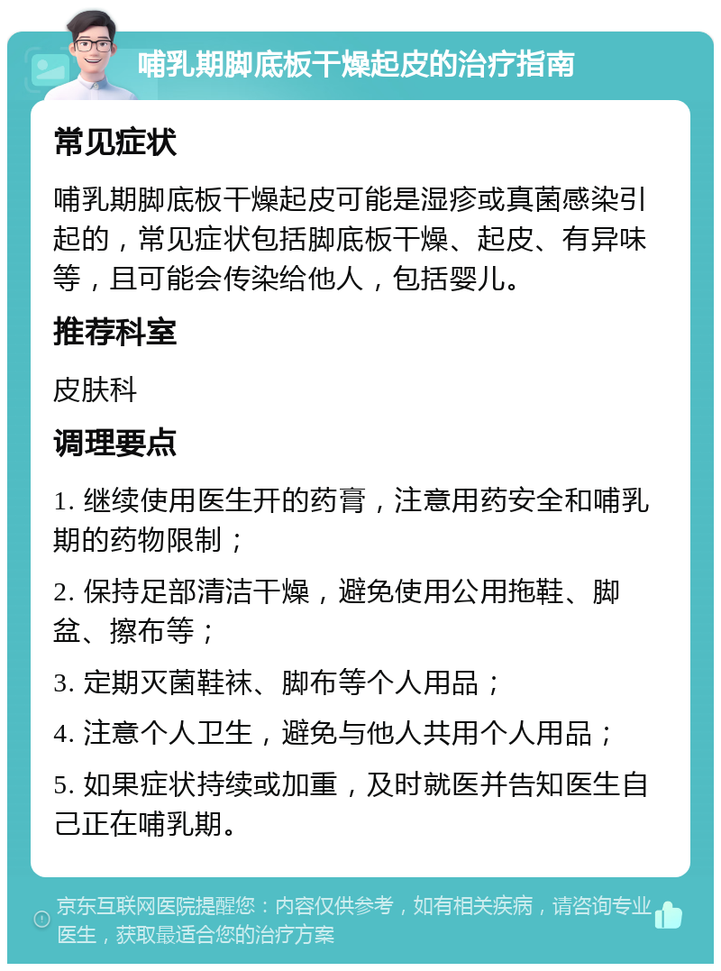 哺乳期脚底板干燥起皮的治疗指南 常见症状 哺乳期脚底板干燥起皮可能是湿疹或真菌感染引起的，常见症状包括脚底板干燥、起皮、有异味等，且可能会传染给他人，包括婴儿。 推荐科室 皮肤科 调理要点 1. 继续使用医生开的药膏，注意用药安全和哺乳期的药物限制； 2. 保持足部清洁干燥，避免使用公用拖鞋、脚盆、擦布等； 3. 定期灭菌鞋袜、脚布等个人用品； 4. 注意个人卫生，避免与他人共用个人用品； 5. 如果症状持续或加重，及时就医并告知医生自己正在哺乳期。