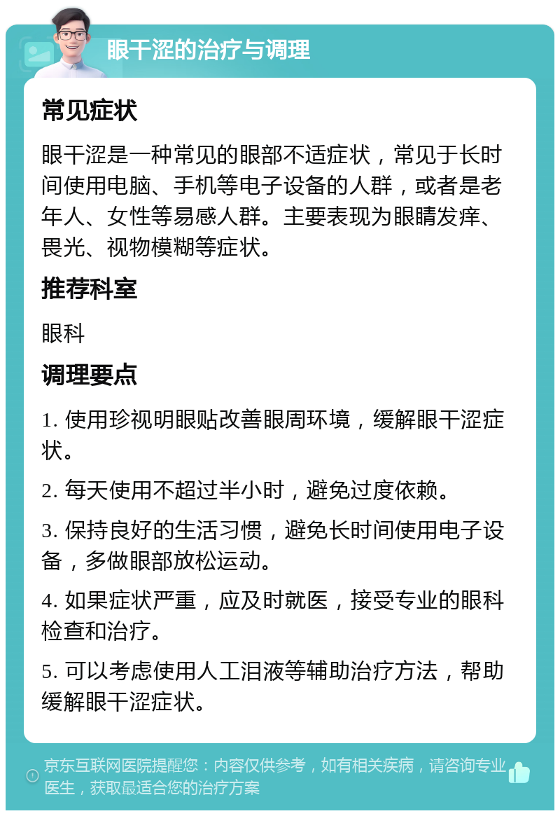 眼干涩的治疗与调理 常见症状 眼干涩是一种常见的眼部不适症状，常见于长时间使用电脑、手机等电子设备的人群，或者是老年人、女性等易感人群。主要表现为眼睛发痒、畏光、视物模糊等症状。 推荐科室 眼科 调理要点 1. 使用珍视明眼贴改善眼周环境，缓解眼干涩症状。 2. 每天使用不超过半小时，避免过度依赖。 3. 保持良好的生活习惯，避免长时间使用电子设备，多做眼部放松运动。 4. 如果症状严重，应及时就医，接受专业的眼科检查和治疗。 5. 可以考虑使用人工泪液等辅助治疗方法，帮助缓解眼干涩症状。