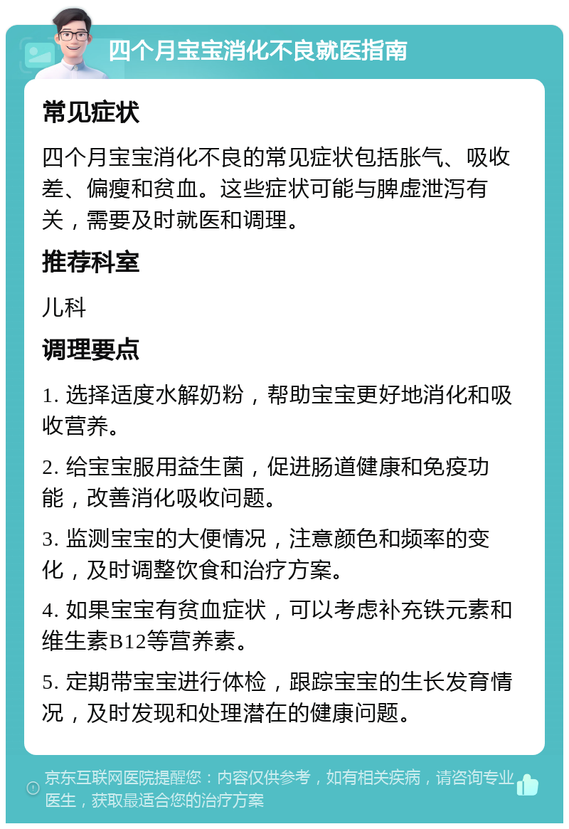 四个月宝宝消化不良就医指南 常见症状 四个月宝宝消化不良的常见症状包括胀气、吸收差、偏瘦和贫血。这些症状可能与脾虚泄泻有关，需要及时就医和调理。 推荐科室 儿科 调理要点 1. 选择适度水解奶粉，帮助宝宝更好地消化和吸收营养。 2. 给宝宝服用益生菌，促进肠道健康和免疫功能，改善消化吸收问题。 3. 监测宝宝的大便情况，注意颜色和频率的变化，及时调整饮食和治疗方案。 4. 如果宝宝有贫血症状，可以考虑补充铁元素和维生素B12等营养素。 5. 定期带宝宝进行体检，跟踪宝宝的生长发育情况，及时发现和处理潜在的健康问题。