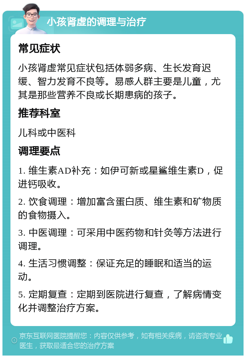 小孩肾虚的调理与治疗 常见症状 小孩肾虚常见症状包括体弱多病、生长发育迟缓、智力发育不良等。易感人群主要是儿童，尤其是那些营养不良或长期患病的孩子。 推荐科室 儿科或中医科 调理要点 1. 维生素AD补充：如伊可新或星鲨维生素D，促进钙吸收。 2. 饮食调理：增加富含蛋白质、维生素和矿物质的食物摄入。 3. 中医调理：可采用中医药物和针灸等方法进行调理。 4. 生活习惯调整：保证充足的睡眠和适当的运动。 5. 定期复查：定期到医院进行复查，了解病情变化并调整治疗方案。