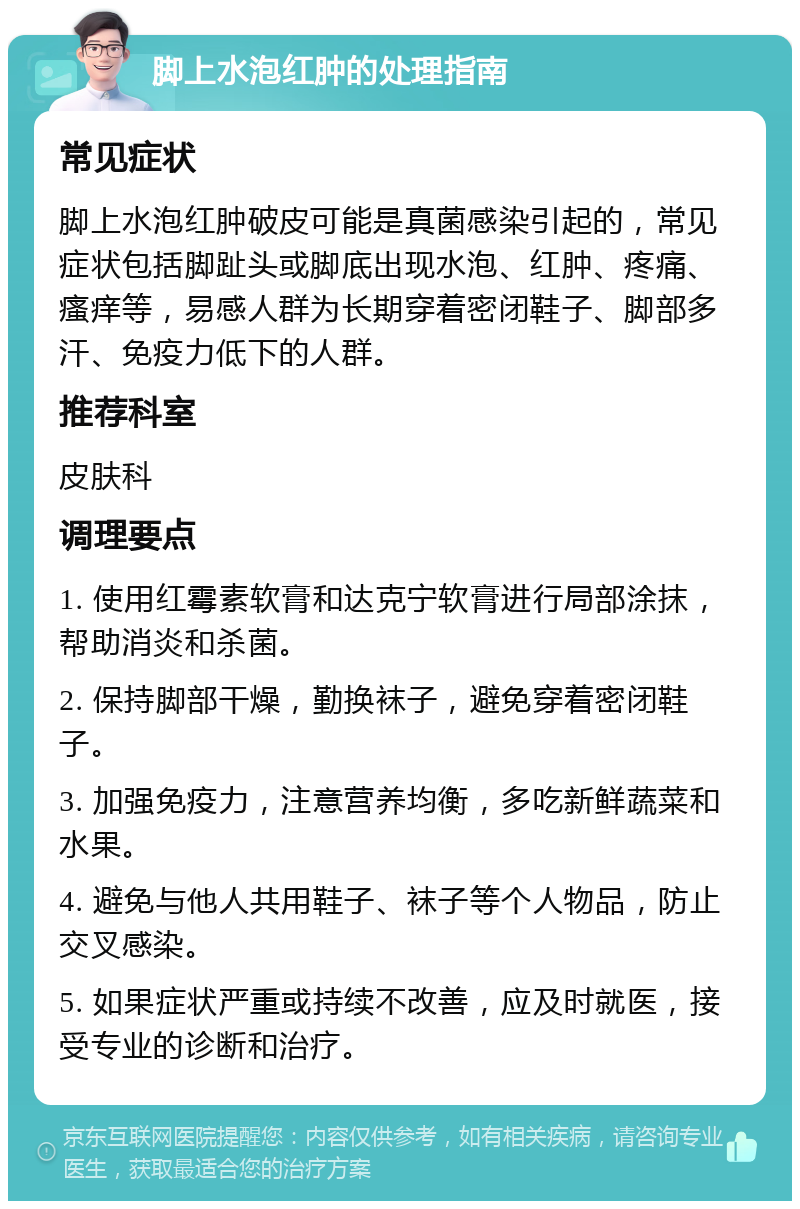 脚上水泡红肿的处理指南 常见症状 脚上水泡红肿破皮可能是真菌感染引起的，常见症状包括脚趾头或脚底出现水泡、红肿、疼痛、瘙痒等，易感人群为长期穿着密闭鞋子、脚部多汗、免疫力低下的人群。 推荐科室 皮肤科 调理要点 1. 使用红霉素软膏和达克宁软膏进行局部涂抹，帮助消炎和杀菌。 2. 保持脚部干燥，勤换袜子，避免穿着密闭鞋子。 3. 加强免疫力，注意营养均衡，多吃新鲜蔬菜和水果。 4. 避免与他人共用鞋子、袜子等个人物品，防止交叉感染。 5. 如果症状严重或持续不改善，应及时就医，接受专业的诊断和治疗。