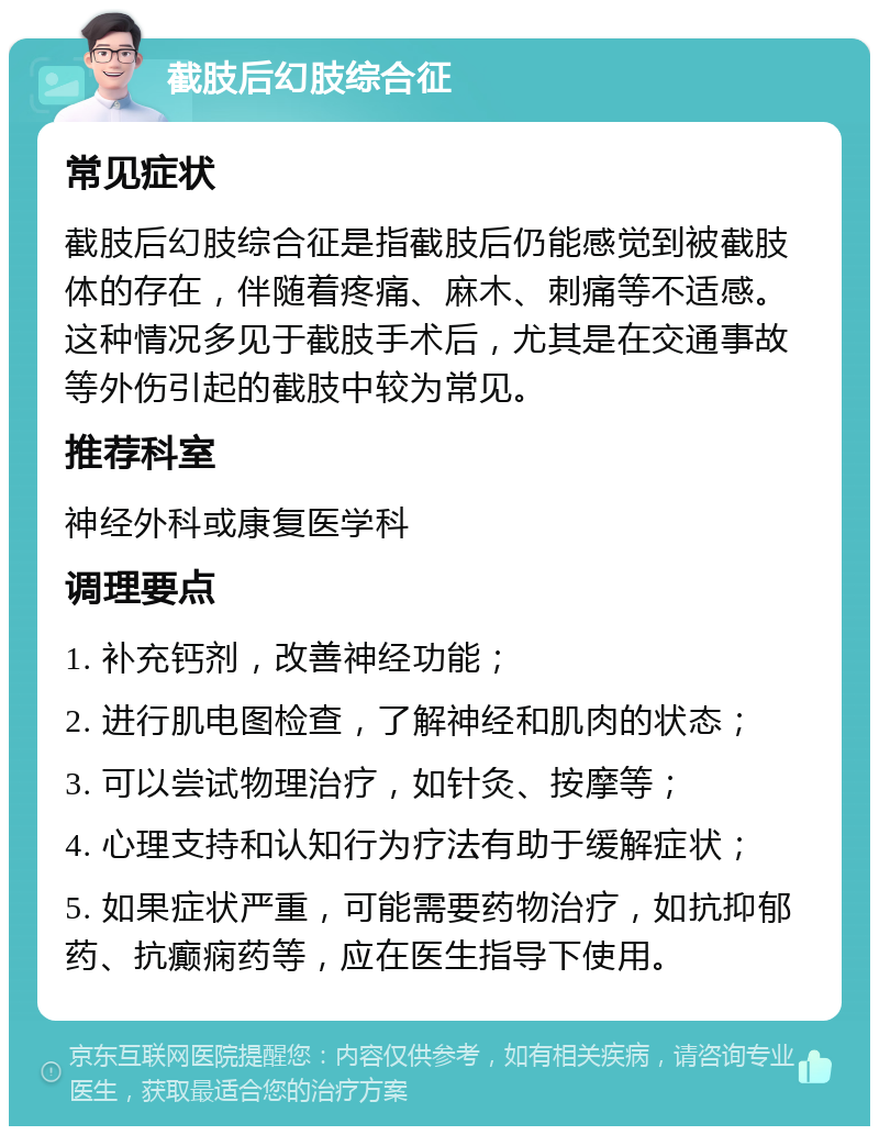 截肢后幻肢综合征 常见症状 截肢后幻肢综合征是指截肢后仍能感觉到被截肢体的存在，伴随着疼痛、麻木、刺痛等不适感。这种情况多见于截肢手术后，尤其是在交通事故等外伤引起的截肢中较为常见。 推荐科室 神经外科或康复医学科 调理要点 1. 补充钙剂，改善神经功能； 2. 进行肌电图检查，了解神经和肌肉的状态； 3. 可以尝试物理治疗，如针灸、按摩等； 4. 心理支持和认知行为疗法有助于缓解症状； 5. 如果症状严重，可能需要药物治疗，如抗抑郁药、抗癫痫药等，应在医生指导下使用。