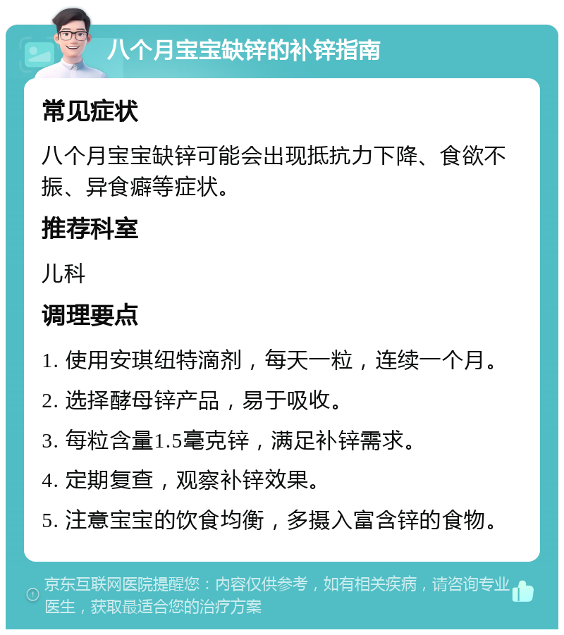 八个月宝宝缺锌的补锌指南 常见症状 八个月宝宝缺锌可能会出现抵抗力下降、食欲不振、异食癖等症状。 推荐科室 儿科 调理要点 1. 使用安琪纽特滴剂，每天一粒，连续一个月。 2. 选择酵母锌产品，易于吸收。 3. 每粒含量1.5毫克锌，满足补锌需求。 4. 定期复查，观察补锌效果。 5. 注意宝宝的饮食均衡，多摄入富含锌的食物。