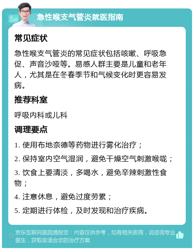 急性喉支气管炎就医指南 常见症状 急性喉支气管炎的常见症状包括咳嗽、呼吸急促、声音沙哑等。易感人群主要是儿童和老年人，尤其是在冬春季节和气候变化时更容易发病。 推荐科室 呼吸内科或儿科 调理要点 1. 使用布地奈德等药物进行雾化治疗； 2. 保持室内空气湿润，避免干燥空气刺激喉咙； 3. 饮食上要清淡，多喝水，避免辛辣刺激性食物； 4. 注意休息，避免过度劳累； 5. 定期进行体检，及时发现和治疗疾病。