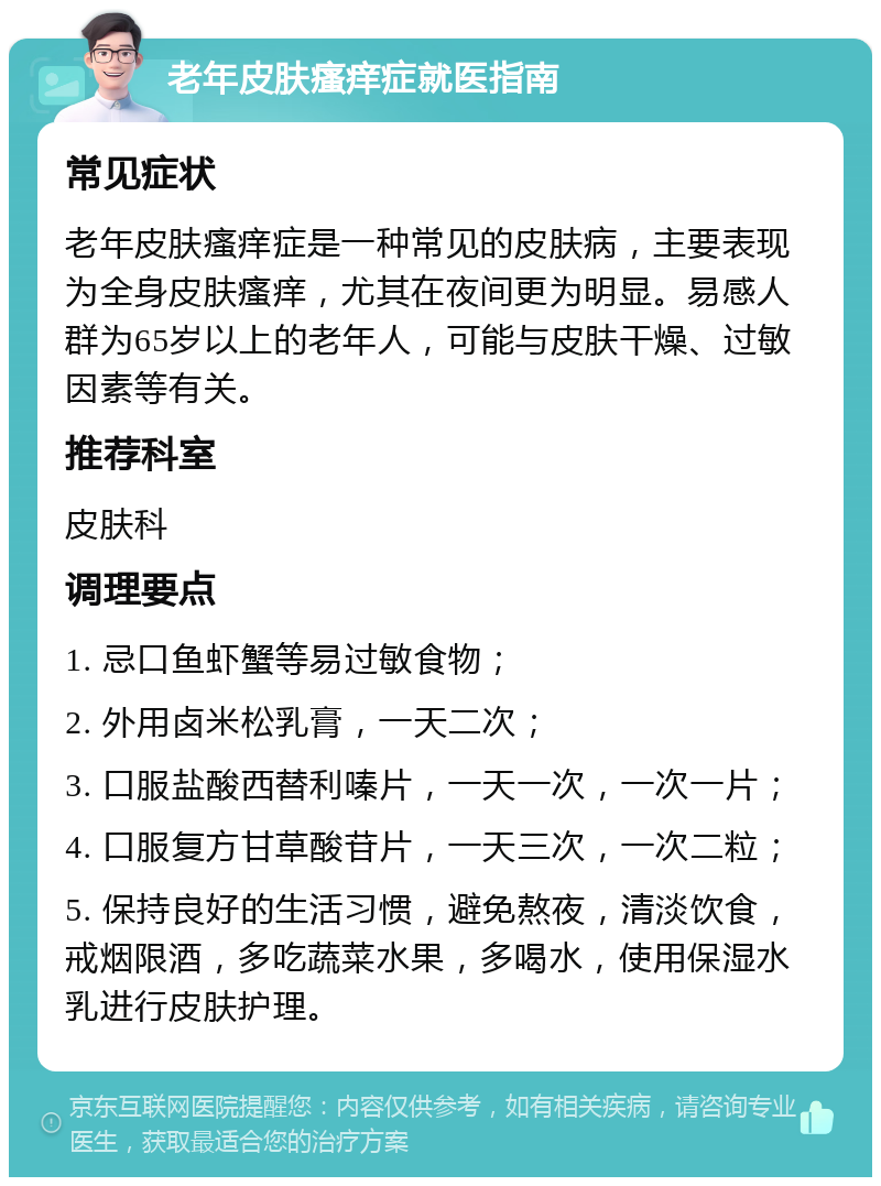 老年皮肤瘙痒症就医指南 常见症状 老年皮肤瘙痒症是一种常见的皮肤病，主要表现为全身皮肤瘙痒，尤其在夜间更为明显。易感人群为65岁以上的老年人，可能与皮肤干燥、过敏因素等有关。 推荐科室 皮肤科 调理要点 1. 忌口鱼虾蟹等易过敏食物； 2. 外用卤米松乳膏，一天二次； 3. 口服盐酸西替利嗪片，一天一次，一次一片； 4. 口服复方甘草酸苷片，一天三次，一次二粒； 5. 保持良好的生活习惯，避免熬夜，清淡饮食，戒烟限酒，多吃蔬菜水果，多喝水，使用保湿水乳进行皮肤护理。