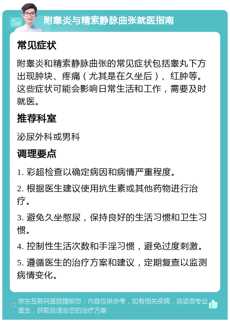 附睾炎与精索静脉曲张就医指南 常见症状 附睾炎和精索静脉曲张的常见症状包括睾丸下方出现肿块、疼痛（尤其是在久坐后）、红肿等。这些症状可能会影响日常生活和工作，需要及时就医。 推荐科室 泌尿外科或男科 调理要点 1. 彩超检查以确定病因和病情严重程度。 2. 根据医生建议使用抗生素或其他药物进行治疗。 3. 避免久坐憋尿，保持良好的生活习惯和卫生习惯。 4. 控制性生活次数和手淫习惯，避免过度刺激。 5. 遵循医生的治疗方案和建议，定期复查以监测病情变化。