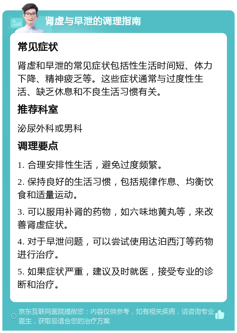 肾虚与早泄的调理指南 常见症状 肾虚和早泄的常见症状包括性生活时间短、体力下降、精神疲乏等。这些症状通常与过度性生活、缺乏休息和不良生活习惯有关。 推荐科室 泌尿外科或男科 调理要点 1. 合理安排性生活，避免过度频繁。 2. 保持良好的生活习惯，包括规律作息、均衡饮食和适量运动。 3. 可以服用补肾的药物，如六味地黄丸等，来改善肾虚症状。 4. 对于早泄问题，可以尝试使用达泊西汀等药物进行治疗。 5. 如果症状严重，建议及时就医，接受专业的诊断和治疗。