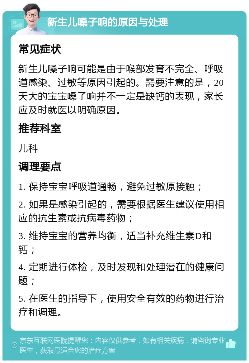 新生儿嗓子响的原因与处理 常见症状 新生儿嗓子响可能是由于喉部发育不完全、呼吸道感染、过敏等原因引起的。需要注意的是，20天大的宝宝嗓子响并不一定是缺钙的表现，家长应及时就医以明确原因。 推荐科室 儿科 调理要点 1. 保持宝宝呼吸道通畅，避免过敏原接触； 2. 如果是感染引起的，需要根据医生建议使用相应的抗生素或抗病毒药物； 3. 维持宝宝的营养均衡，适当补充维生素D和钙； 4. 定期进行体检，及时发现和处理潜在的健康问题； 5. 在医生的指导下，使用安全有效的药物进行治疗和调理。