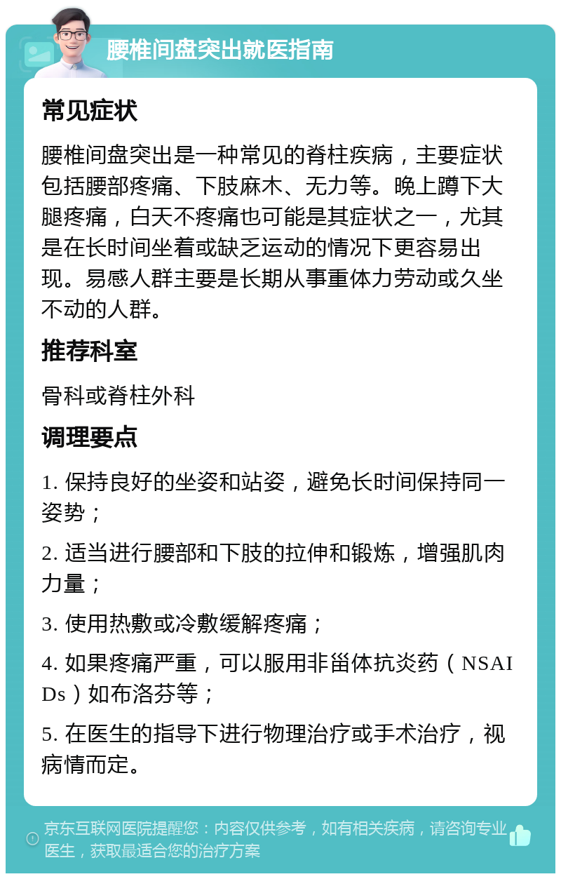 腰椎间盘突出就医指南 常见症状 腰椎间盘突出是一种常见的脊柱疾病，主要症状包括腰部疼痛、下肢麻木、无力等。晚上蹲下大腿疼痛，白天不疼痛也可能是其症状之一，尤其是在长时间坐着或缺乏运动的情况下更容易出现。易感人群主要是长期从事重体力劳动或久坐不动的人群。 推荐科室 骨科或脊柱外科 调理要点 1. 保持良好的坐姿和站姿，避免长时间保持同一姿势； 2. 适当进行腰部和下肢的拉伸和锻炼，增强肌肉力量； 3. 使用热敷或冷敷缓解疼痛； 4. 如果疼痛严重，可以服用非甾体抗炎药（NSAIDs）如布洛芬等； 5. 在医生的指导下进行物理治疗或手术治疗，视病情而定。