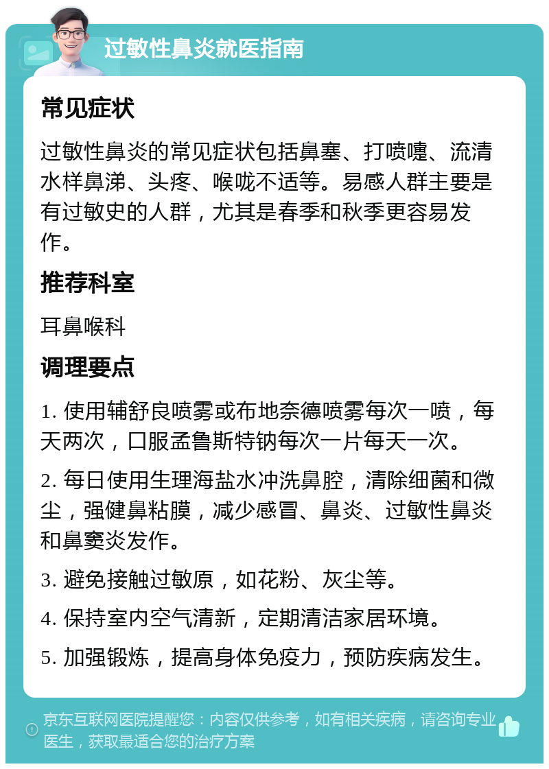 过敏性鼻炎就医指南 常见症状 过敏性鼻炎的常见症状包括鼻塞、打喷嚏、流清水样鼻涕、头疼、喉咙不适等。易感人群主要是有过敏史的人群，尤其是春季和秋季更容易发作。 推荐科室 耳鼻喉科 调理要点 1. 使用辅舒良喷雾或布地奈德喷雾每次一喷，每天两次，口服孟鲁斯特钠每次一片每天一次。 2. 每日使用生理海盐水冲洗鼻腔，清除细菌和微尘，强健鼻粘膜，减少感冒、鼻炎、过敏性鼻炎和鼻窦炎发作。 3. 避免接触过敏原，如花粉、灰尘等。 4. 保持室内空气清新，定期清洁家居环境。 5. 加强锻炼，提高身体免疫力，预防疾病发生。