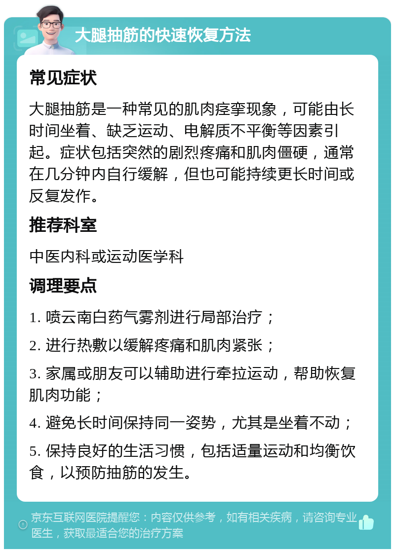 大腿抽筋的快速恢复方法 常见症状 大腿抽筋是一种常见的肌肉痉挛现象，可能由长时间坐着、缺乏运动、电解质不平衡等因素引起。症状包括突然的剧烈疼痛和肌肉僵硬，通常在几分钟内自行缓解，但也可能持续更长时间或反复发作。 推荐科室 中医内科或运动医学科 调理要点 1. 喷云南白药气雾剂进行局部治疗； 2. 进行热敷以缓解疼痛和肌肉紧张； 3. 家属或朋友可以辅助进行牵拉运动，帮助恢复肌肉功能； 4. 避免长时间保持同一姿势，尤其是坐着不动； 5. 保持良好的生活习惯，包括适量运动和均衡饮食，以预防抽筋的发生。