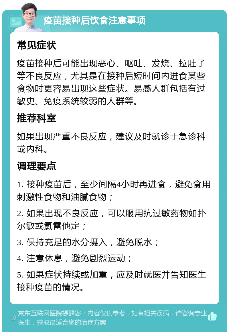 疫苗接种后饮食注意事项 常见症状 疫苗接种后可能出现恶心、呕吐、发烧、拉肚子等不良反应，尤其是在接种后短时间内进食某些食物时更容易出现这些症状。易感人群包括有过敏史、免疫系统较弱的人群等。 推荐科室 如果出现严重不良反应，建议及时就诊于急诊科或内科。 调理要点 1. 接种疫苗后，至少间隔4小时再进食，避免食用刺激性食物和油腻食物； 2. 如果出现不良反应，可以服用抗过敏药物如扑尔敏或氯雷他定； 3. 保持充足的水分摄入，避免脱水； 4. 注意休息，避免剧烈运动； 5. 如果症状持续或加重，应及时就医并告知医生接种疫苗的情况。