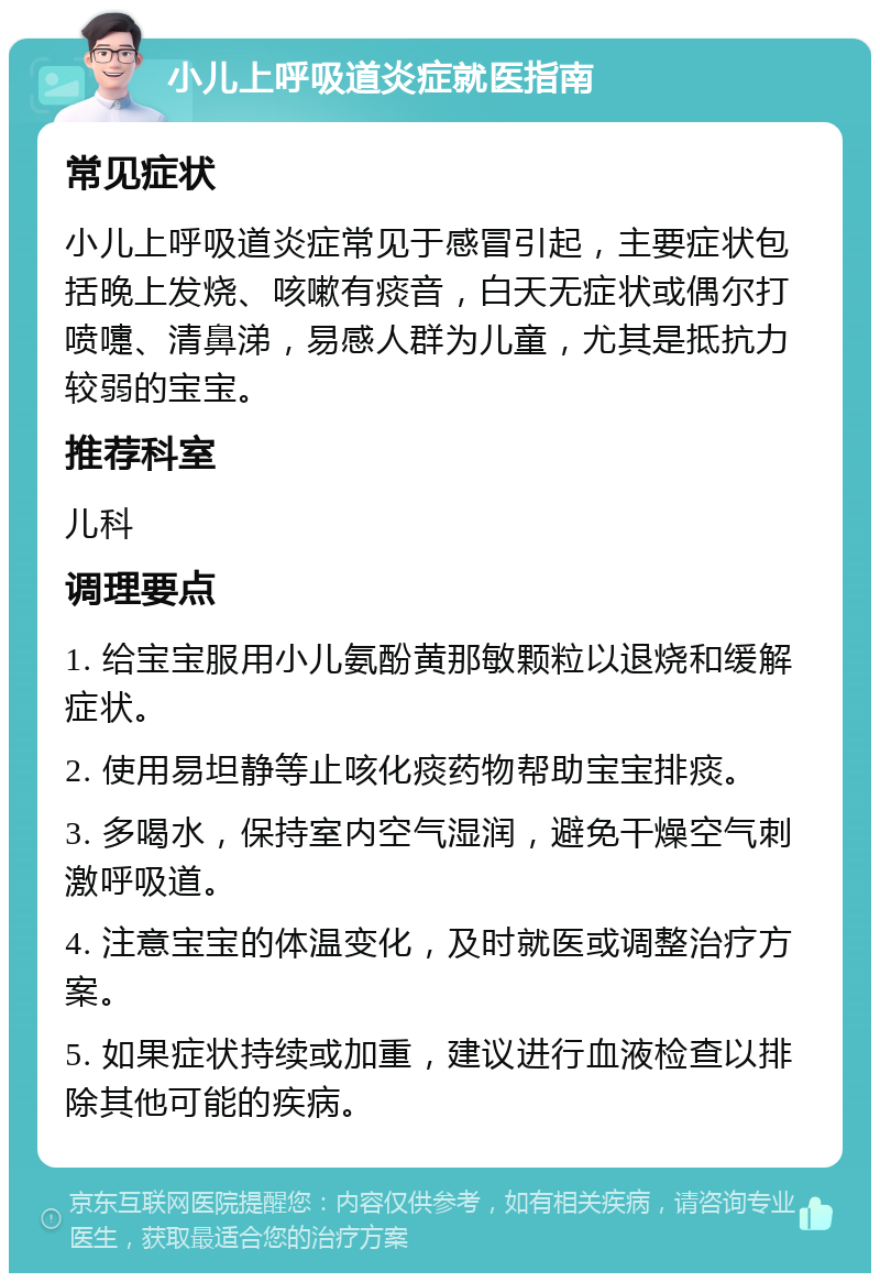 小儿上呼吸道炎症就医指南 常见症状 小儿上呼吸道炎症常见于感冒引起，主要症状包括晚上发烧、咳嗽有痰音，白天无症状或偶尔打喷嚏、清鼻涕，易感人群为儿童，尤其是抵抗力较弱的宝宝。 推荐科室 儿科 调理要点 1. 给宝宝服用小儿氨酚黄那敏颗粒以退烧和缓解症状。 2. 使用易坦静等止咳化痰药物帮助宝宝排痰。 3. 多喝水，保持室内空气湿润，避免干燥空气刺激呼吸道。 4. 注意宝宝的体温变化，及时就医或调整治疗方案。 5. 如果症状持续或加重，建议进行血液检查以排除其他可能的疾病。