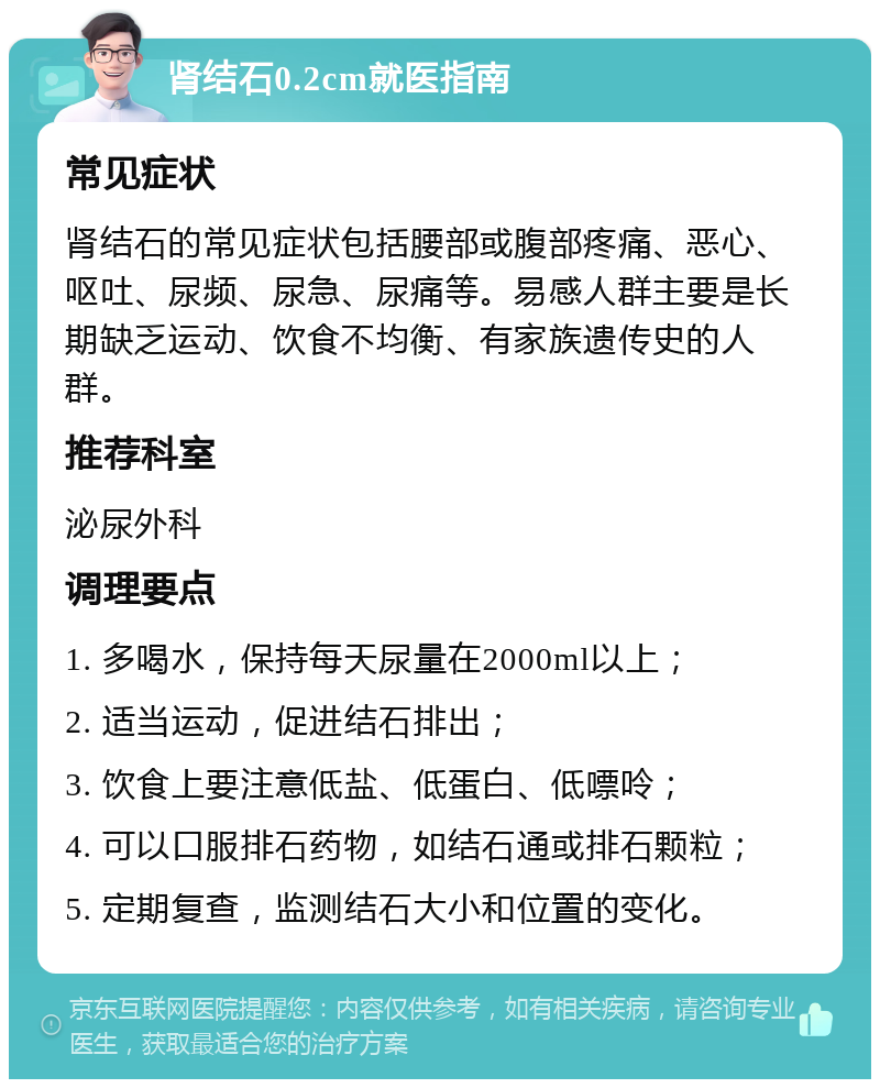 肾结石0.2cm就医指南 常见症状 肾结石的常见症状包括腰部或腹部疼痛、恶心、呕吐、尿频、尿急、尿痛等。易感人群主要是长期缺乏运动、饮食不均衡、有家族遗传史的人群。 推荐科室 泌尿外科 调理要点 1. 多喝水，保持每天尿量在2000ml以上； 2. 适当运动，促进结石排出； 3. 饮食上要注意低盐、低蛋白、低嘌呤； 4. 可以口服排石药物，如结石通或排石颗粒； 5. 定期复查，监测结石大小和位置的变化。