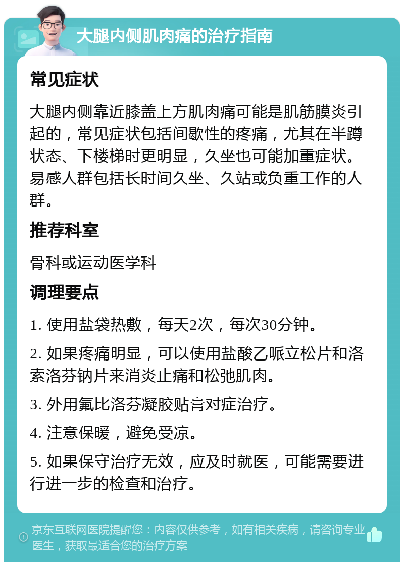 大腿内侧肌肉痛的治疗指南 常见症状 大腿内侧靠近膝盖上方肌肉痛可能是肌筋膜炎引起的，常见症状包括间歇性的疼痛，尤其在半蹲状态、下楼梯时更明显，久坐也可能加重症状。易感人群包括长时间久坐、久站或负重工作的人群。 推荐科室 骨科或运动医学科 调理要点 1. 使用盐袋热敷，每天2次，每次30分钟。 2. 如果疼痛明显，可以使用盐酸乙哌立松片和洛索洛芬钠片来消炎止痛和松弛肌肉。 3. 外用氟比洛芬凝胶贴膏对症治疗。 4. 注意保暖，避免受凉。 5. 如果保守治疗无效，应及时就医，可能需要进行进一步的检查和治疗。