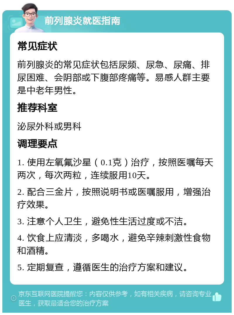 前列腺炎就医指南 常见症状 前列腺炎的常见症状包括尿频、尿急、尿痛、排尿困难、会阴部或下腹部疼痛等。易感人群主要是中老年男性。 推荐科室 泌尿外科或男科 调理要点 1. 使用左氧氟沙星（0.1克）治疗，按照医嘱每天两次，每次两粒，连续服用10天。 2. 配合三金片，按照说明书或医嘱服用，增强治疗效果。 3. 注意个人卫生，避免性生活过度或不洁。 4. 饮食上应清淡，多喝水，避免辛辣刺激性食物和酒精。 5. 定期复查，遵循医生的治疗方案和建议。