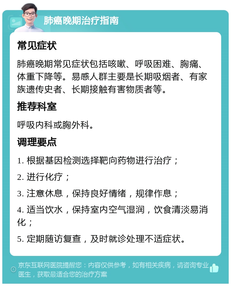 肺癌晚期治疗指南 常见症状 肺癌晚期常见症状包括咳嗽、呼吸困难、胸痛、体重下降等。易感人群主要是长期吸烟者、有家族遗传史者、长期接触有害物质者等。 推荐科室 呼吸内科或胸外科。 调理要点 1. 根据基因检测选择靶向药物进行治疗； 2. 进行化疗； 3. 注意休息，保持良好情绪，规律作息； 4. 适当饮水，保持室内空气湿润，饮食清淡易消化； 5. 定期随访复查，及时就诊处理不适症状。