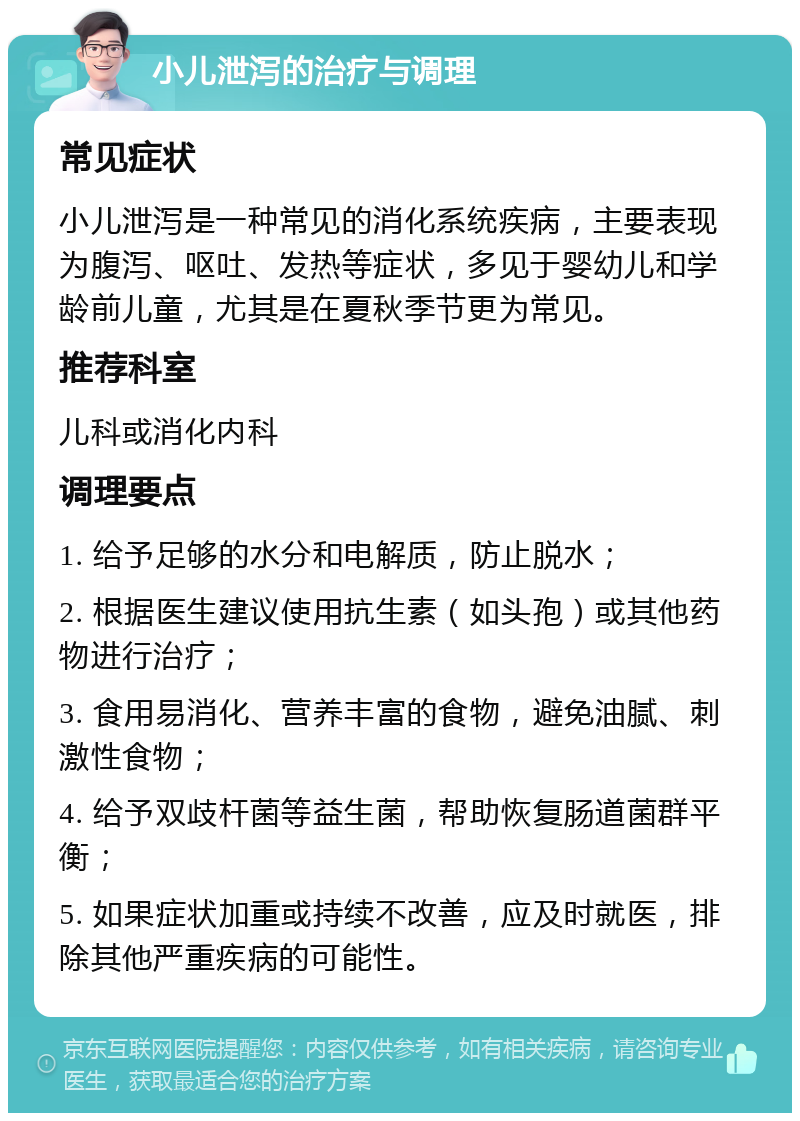 小儿泄泻的治疗与调理 常见症状 小儿泄泻是一种常见的消化系统疾病，主要表现为腹泻、呕吐、发热等症状，多见于婴幼儿和学龄前儿童，尤其是在夏秋季节更为常见。 推荐科室 儿科或消化内科 调理要点 1. 给予足够的水分和电解质，防止脱水； 2. 根据医生建议使用抗生素（如头孢）或其他药物进行治疗； 3. 食用易消化、营养丰富的食物，避免油腻、刺激性食物； 4. 给予双歧杆菌等益生菌，帮助恢复肠道菌群平衡； 5. 如果症状加重或持续不改善，应及时就医，排除其他严重疾病的可能性。