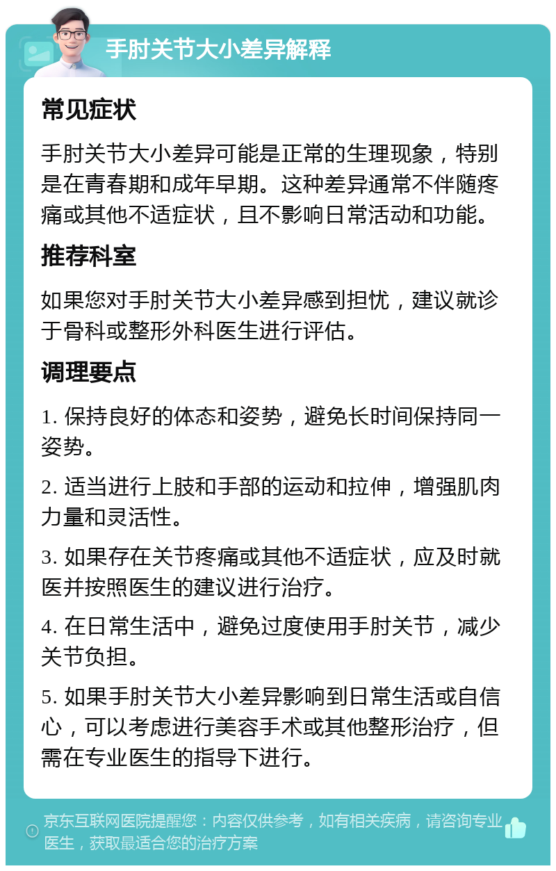 手肘关节大小差异解释 常见症状 手肘关节大小差异可能是正常的生理现象，特别是在青春期和成年早期。这种差异通常不伴随疼痛或其他不适症状，且不影响日常活动和功能。 推荐科室 如果您对手肘关节大小差异感到担忧，建议就诊于骨科或整形外科医生进行评估。 调理要点 1. 保持良好的体态和姿势，避免长时间保持同一姿势。 2. 适当进行上肢和手部的运动和拉伸，增强肌肉力量和灵活性。 3. 如果存在关节疼痛或其他不适症状，应及时就医并按照医生的建议进行治疗。 4. 在日常生活中，避免过度使用手肘关节，减少关节负担。 5. 如果手肘关节大小差异影响到日常生活或自信心，可以考虑进行美容手术或其他整形治疗，但需在专业医生的指导下进行。