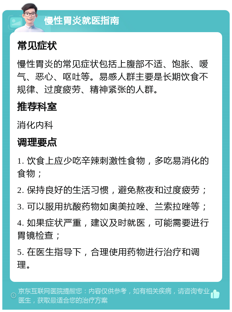 慢性胃炎就医指南 常见症状 慢性胃炎的常见症状包括上腹部不适、饱胀、嗳气、恶心、呕吐等。易感人群主要是长期饮食不规律、过度疲劳、精神紧张的人群。 推荐科室 消化内科 调理要点 1. 饮食上应少吃辛辣刺激性食物，多吃易消化的食物； 2. 保持良好的生活习惯，避免熬夜和过度疲劳； 3. 可以服用抗酸药物如奥美拉唑、兰索拉唑等； 4. 如果症状严重，建议及时就医，可能需要进行胃镜检查； 5. 在医生指导下，合理使用药物进行治疗和调理。