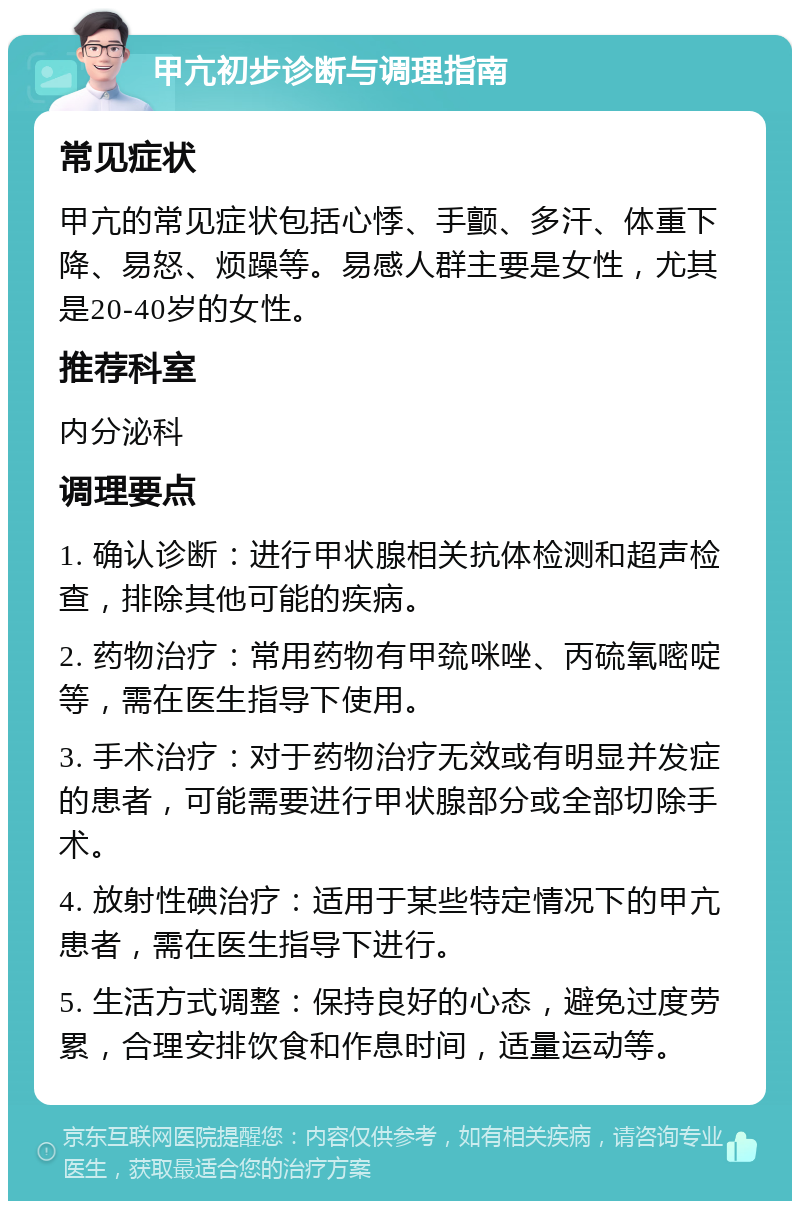 甲亢初步诊断与调理指南 常见症状 甲亢的常见症状包括心悸、手颤、多汗、体重下降、易怒、烦躁等。易感人群主要是女性，尤其是20-40岁的女性。 推荐科室 内分泌科 调理要点 1. 确认诊断：进行甲状腺相关抗体检测和超声检查，排除其他可能的疾病。 2. 药物治疗：常用药物有甲巯咪唑、丙硫氧嘧啶等，需在医生指导下使用。 3. 手术治疗：对于药物治疗无效或有明显并发症的患者，可能需要进行甲状腺部分或全部切除手术。 4. 放射性碘治疗：适用于某些特定情况下的甲亢患者，需在医生指导下进行。 5. 生活方式调整：保持良好的心态，避免过度劳累，合理安排饮食和作息时间，适量运动等。